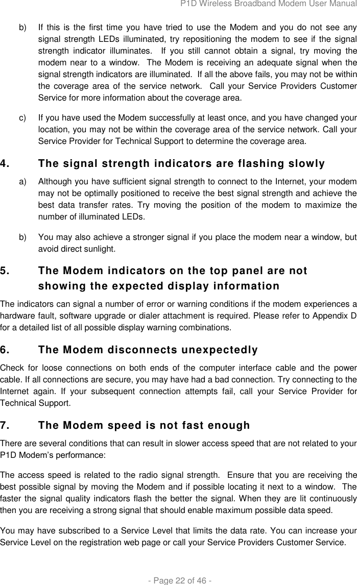P1D Wireless Broadband Modem User Manual  - Page 22 of 46 - b)  If  this is the first  time you have  tried to  use  the  Modem and you  do not see  any signal strength  LEDs illuminated, try repositioning  the  modem  to see if the signal strength  indicator  illuminates.    If  you  still  cannot  obtain  a  signal,  try  moving  the modem near to a window.  The  Modem is  receiving an adequate signal when the signal strength indicators are illuminated.  If all the above fails, you may not be within the coverage area of  the  service network.   Call your  Service Providers Customer Service for more information about the coverage area. c)  If you have used the Modem successfully at least once, and you have changed your location, you may not be within the coverage area of the service network. Call your Service Provider for Technical Support to determine the coverage area. 4. The signal strength indicators are flashing slowly a)  Although you have sufficient signal strength to connect to the Internet, your modem may not be optimally positioned to receive the best signal strength and achieve the best  data  transfer  rates.  Try  moving  the  position  of  the  modem  to  maximize  the number of illuminated LEDs.  b)  You may also achieve a stronger signal if you place the modem near a window, but avoid direct sunlight. 5.  The Modem indicators on the top panel are not showing the expected display information The indicators can signal a number of error or warning conditions if the modem experiences a hardware fault, software upgrade or dialer attachment is required. Please refer to Appendix D for a detailed list of all possible display warning combinations. 6.  The Modem disconnects unexpectedly Check  for  loose  connections  on  both  ends  of  the  computer  interface  cable  and  the  power cable. If all connections are secure, you may have had a bad connection. Try connecting to the Internet  again.  If  your  subsequent  connection  attempts  fail,  call  your  Service  Provider  for Technical Support. 7.  The Modem speed is not fast enough There are several conditions that can result in slower access speed that are not related to your P1D Modem‟s performance: The access speed is related to the radio signal strength.   Ensure that you are receiving the best possible signal by moving the Modem and if possible locating it next to a window.  The faster the signal quality indicators flash the better the signal. When they are lit continuously then you are receiving a strong signal that should enable maximum possible data speed. You may have subscribed to a Service Level that limits the data rate. You can increase your Service Level on the registration web page or call your Service Providers Customer Service. 