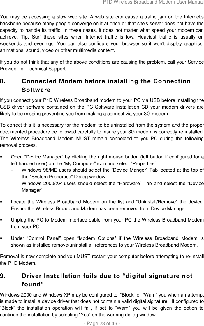 P1D Wireless Broadband Modem User Manual  - Page 23 of 46 -  You may be accessing a slow web site. A web site can cause a traffic jam on the Internet&apos;s backbone because many people converge on it at once or that site&apos;s server does not have the capacity to handle its traffic. In these cases, it does not matter what speed your modem can achieve.  Tip:  Surf  these  sites  when  Internet  traffic  is  low.  Heaviest  traffic  is  usually  on weekends  and evenings.  You can  also configure your  browser so  it  won&apos;t display graphics, animations, sound, video or other multimedia content.  If you do not think that any of the above conditions are causing the problem, call your Service Provider for Technical Support. 8.  Connected Modem before installing the Connection Software  If you connect your P1D Wireless Broadband modem to your PC via USB before installing the USB  driver software contained  on the PC  Software installation CD your modem drivers  are likely to be missing preventing you from making a connect via your 3G modem.  To correct this it is necessary for the modem to be uninstalled from the system and the proper documented procedure be followed carefully to insure your 3G modem is correctly re-installed.  The  Wireless  Broadband  Modem  MUST  remain  connected  to  you  PC  during  the  following removal process.    Open “Device Manager” by clicking the right mouse button (left button if configured for a left handed user) on the “My Computer” icon and select “Properties”.   Windows 98/ME users should select the “Device Manger” Tab located at the top of the “System Properties” Dialog window.    Windows 2000/XP  users  should select  the “Hardware”  Tab  and  select  the “Device Manager”.     Locate the Wireless  Broadband Modem  on  the list and  “Uninstall/Remove”  the  device.  Ensure the Wireless Broadband Modem has been removed from Device Manager.    Unplug the PC to Modem interface cable from your PC the Wireless Broadband Modem from your PC.    Under  “Control  Panel”  open  “Modem  Options”  if  the  Wireless  Broadband  Modem  is shown as installed remove/uninstall all references to your Wireless Broadband Modem.   Removal is now complete and you MUST restart your computer before attempting to re-install the P1D Modem.  9. Driver Installation fails due to “digital signature not found”  Windows 2000 and Windows XP may be configured to  “Block” or “Warn” you when an attempt is made to install a device driver that does not contain a valid digital signature.  If configured to “Block”  the  installation  operation  will  fail,  if  set  to  “Warn”  you  will  be  given  the  option  to continue the installation by selecting “Yes” on the warning dialog window.   