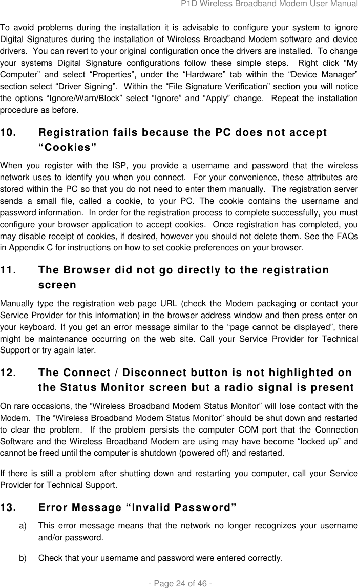 P1D Wireless Broadband Modem User Manual  - Page 24 of 46 - To  avoid  problems during the installation  it  is  advisable  to  configure your  system  to  ignore Digital Signatures during the installation of Wireless Broadband Modem software and device drivers.  You can revert to your original configuration once the drivers are installed.  To change your  systems  Digital  Signature  configurations  follow  these  simple  steps.    Right  click  “My Computer”  and  select  “Properties”,  under  the  “Hardware”  tab  within  the  “Device  Manager” section select “Driver Signing”.  Within the “File Signature Verification” section you will notice the  options  “Ignore/Warn/Block”  select  “Ignore”  and  “Apply”  change.    Repeat the  installation procedure as before. 10.  Registration fails because the PC does not accept “Cookies”  When  you  register  with  the  ISP,  you  provide  a  username  and  password  that  the  wireless network uses to identify you when you connect.  For your convenience, these attributes are stored within the PC so that you do not need to enter them manually.  The registration server sends  a  small  file,  called  a  cookie,  to  your  PC.  The  cookie  contains  the  username  and password information.  In order for the registration process to complete successfully, you must configure your browser application to accept cookies.  Once registration has completed, you may disable receipt of cookies, if desired, however you should not delete them. See the FAQs in Appendix C for instructions on how to set cookie preferences on your browser. 11.  The Browser did not go directly to the registration screen  Manually type the registration web page URL (check the Modem packaging or contact your Service Provider for this information) in the browser address window and then press enter on your keyboard. If you get an error message similar to the “page cannot be displayed”, there might  be  maintenance  occurring  on  the  web  site.  Call  your  Service  Provider  for  Technical Support or try again later. 12.  The Connect / Disconnect button is not highlighted on the Status Monitor screen but a radio signal is present On rare occasions, the “Wireless Broadband Modem Status Monitor” will lose contact with the Modem.  The “Wireless Broadband Modem Status Monitor” should be shut down and restarted to  clear  the  problem.    If  the  problem  persists  the  computer  COM  port  that  the  Connection Software and the Wireless Broadband Modem are using may have  become  “locked up” and cannot be freed until the computer is shutdown (powered off) and restarted. If there is still a problem after shutting down and restarting you computer, call your Service Provider for Technical Support. 13. Error Message “Invalid Password” a)  This  error message means  that the network no longer  recognizes your username and/or password.  b)  Check that your username and password were entered correctly.  