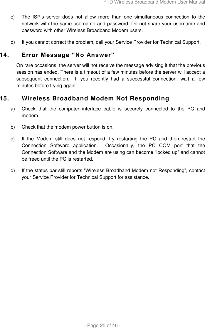 P1D Wireless Broadband Modem User Manual  - Page 25 of 46 -  c) The  ISP‟s  server  does  not  allow  more  than  one  simultaneous  connection  to  the network with the same username and password. Do not share your username and password with other Wireless Broadband Modem users. d)  If you cannot correct the problem, call your Service Provider for Technical Support. 14. Error Message “No Answer” On rare occasions, the server will not receive the message advising it that the previous session has ended. There is a timeout of a few minutes before the server will accept a subsequent  connection.    If  you  recently  had  a  successful  connection,  wait  a  few minutes before trying again. 15. Wireless Broadband Modem Not Responding a)  Check  that  the  computer  interface  cable  is  securely  connected  to  the  PC  and modem. b)  Check that the modem power button is on. c)  If  the  Modem  still  does  not  respond,  try  restarting  the  PC  and  then  restart  the Connection  Software  application.    Occasionally,  the  PC  COM  port  that  the Connection Software and the Modem are using can become “locked up” and cannot be freed until the PC is restarted. d) If the status bar still reports “Wireless Broadband Modem not Responding”, contact your Service Provider for Technical Support for assistance.      