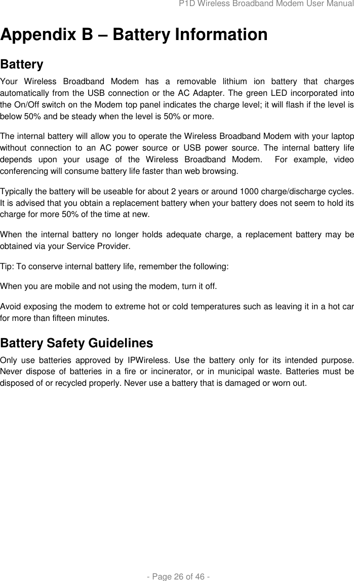 P1D Wireless Broadband Modem User Manual  - Page 26 of 46 - Appendix B – Battery Information Battery Your  Wireless  Broadband  Modem  has  a  removable  lithium  ion  battery  that  charges automatically from the USB connection or the AC Adapter. The green LED incorporated into the On/Off switch on the Modem top panel indicates the charge level; it will flash if the level is below 50% and be steady when the level is 50% or more. The internal battery will allow you to operate the Wireless Broadband Modem with your laptop without  connection  to  an  AC  power  source  or  USB  power  source.  The  internal  battery  life depends  upon  your  usage  of  the  Wireless  Broadband  Modem.    For  example,  video conferencing will consume battery life faster than web browsing.  Typically the battery will be useable for about 2 years or around 1000 charge/discharge cycles.  It is advised that you obtain a replacement battery when your battery does not seem to hold its charge for more 50% of the time at new. When the internal  battery no  longer  holds  adequate charge, a  replacement  battery may be obtained via your Service Provider. Tip: To conserve internal battery life, remember the following: When you are mobile and not using the modem, turn it off. Avoid exposing the modem to extreme hot or cold temperatures such as leaving it in a hot car for more than fifteen minutes. Battery Safety Guidelines Only  use  batteries  approved  by  IPWireless.  Use  the  battery  only  for  its  intended  purpose. Never dispose of  batteries in a fire  or  incinerator, or in  municipal  waste. Batteries must be disposed of or recycled properly. Never use a battery that is damaged or worn out.  