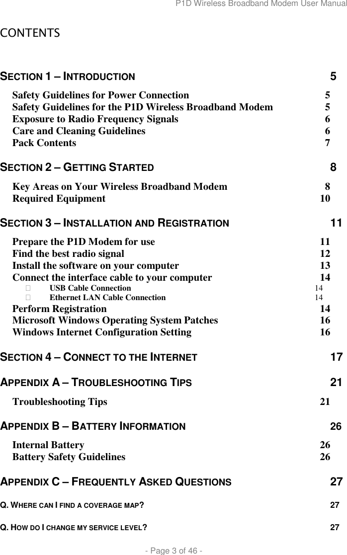 P1D Wireless Broadband Modem User Manual  - Page 3 of 46 -  CONTENTS  SECTION 1 – INTRODUCTION  5 Safety Guidelines for Power Connection  5 Safety Guidelines for the P1D Wireless Broadband Modem  5 Exposure to Radio Frequency Signals  6 Care and Cleaning Guidelines  6 Pack Contents  7 SECTION 2 – GETTING STARTED  8 Key Areas on Your Wireless Broadband Modem  8 Required Equipment  10 SECTION 3 – INSTALLATION AND REGISTRATION 11 Prepare the P1D Modem for use  11 Find the best radio signal  12 Install the software on your computer  13 Connect the interface cable to your computer  14  USB Cable Connection 14  Ethernet LAN Cable Connection 14 Perform Registration  14 Microsoft Windows Operating System Patches  16 Windows Internet Configuration Setting  16 SECTION 4 – CONNECT TO THE INTERNET 17 APPENDIX A – TROUBLESHOOTING TIPS 21 Troubleshooting Tips  21 APPENDIX B – BATTERY INFORMATION 26 Internal Battery  26 Battery Safety Guidelines  26 APPENDIX C – FREQUENTLY ASKED QUESTIONS 27 Q. WHERE CAN I FIND A COVERAGE MAP? 27 Q. HOW DO I CHANGE MY SERVICE LEVEL? 27 