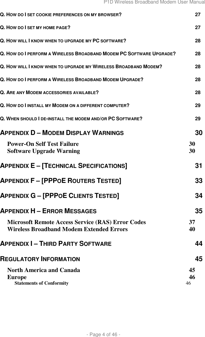 P1D Wireless Broadband Modem User Manual  - Page 4 of 46 - Q. HOW DO I SET COOKIE PREFERENCES ON MY BROWSER? 27 Q. HOW DO I SET MY HOME PAGE? 27 Q. HOW WILL I KNOW WHEN TO UPGRADE MY PC SOFTWARE? 28 Q. HOW DO I PERFORM A WIRELESS BROADBAND MODEM PC SOFTWARE UPGRADE? 28 Q. HOW WILL I KNOW WHEN TO UPGRADE MY WIRELESS BROADBAND MODEM?  28 Q. HOW DO I PERFORM A WIRELESS BROADBAND MODEM UPGRADE?  28 Q. ARE ANY MODEM ACCESSORIES AVAILABLE? 28 Q. HOW DO I INSTALL MY MODEM ON A DIFFERENT COMPUTER?  29 Q. WHEN SHOULD I DE-INSTALL THE MODEM AND/OR PC SOFTWARE? 29 APPENDIX D – MODEM DISPLAY WARNINGS 30 Power-On Self Test Failure  30 Software Upgrade Warning  30 APPENDIX E – [TECHNICAL SPECIFICATIONS]  31 APPENDIX F – [PPPOE ROUTERS TESTED]  33 APPENDIX G – [PPPOE CLIENTS TESTED]  34 APPENDIX H – ERROR MESSAGES 35 Microsoft Remote Access Service (RAS) Error Codes  37 Wireless Broadband Modem Extended Errors  40 APPENDIX I – THIRD PARTY SOFTWARE 44 REGULATORY INFORMATION 45 North America and Canada  45 Europe  46 Statements of Conformity 46    