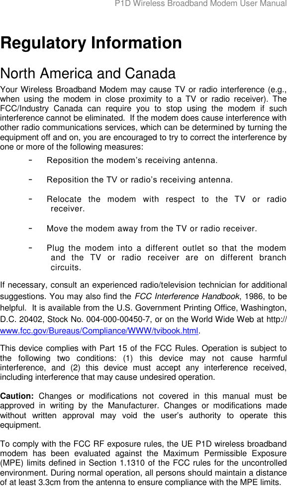 P1D Wireless Broadband Modem User Manual   Regulatory Information North America and Canada Your Wireless Broadband Modem may cause TV or radio interference (e.g., when  using  the  modem  in  close  proximity  to  a  TV  or  radio  receiver).  The FCC/Industry  Canada  can  require  you  to  stop  using  the  modem  if  such interference cannot be eliminated.  If the modem does cause interference with other radio communications services, which can be determined by turning the equipment off and on, you are encouraged to try to correct the interference by one or more of the following measures: - Reposition the modem‟s receiving antenna. - Reposition the TV or radio‟s receiving antenna. - Relocate  the  modem  with  respect  to  the  TV  or  radio receiver. - Move the modem away from the TV or radio receiver. - Plug  the  modem  into  a  different  outlet  so  that  the  modem and  the  TV  or  radio  receiver  are  on  different  branch circuits. If necessary, consult an experienced radio/television technician for additional suggestions. You may also find the FCC Interference Handbook, 1986, to be helpful.  It is available from the U.S. Government Printing Office, Washington, D.C. 20402, Stock No. 004-000-00450-7, or on the World Wide Web at http:// www.fcc.gov/Bureaus/Compliance/WWW/tvibook.html. This device complies with Part 15 of the FCC Rules. Operation is subject to the  following  two  conditions:  (1)  this  device  may  not  cause  harmful interference,  and  (2)  this  device  must  accept  any  interference  received, including interference that may cause undesired operation.  Caution:  Changes  or  modifications  not  covered  in  this  manual  must  be approved  in  writing  by  the  Manufacturer.  Changes  or  modifications  made without  written  approval  may  void  the  user‟s  authority  to  operate  this equipment.  To comply with the FCC RF exposure rules, the UE P1D wireless broadband modem  has  been  evaluated  against  the  Maximum  Permissible  Exposure (MPE) limits defined in Section 1.1310 of the FCC rules for the uncontrolled environment. During normal operation, all persons should maintain a distance of at least 3.3cm from the antenna to ensure compliance with the MPE limits. 