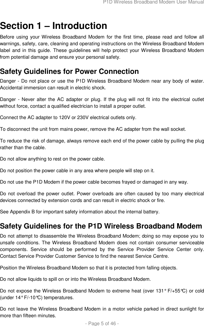 P1D Wireless Broadband Modem User Manual  - Page 5 of 46 -  Section 1 – Introduction Before using your Wireless Broadband Modem  for the first time, please  read and  follow  all warnings, safety, care, cleaning and operating instructions on the Wireless Broadband Modem label and in this guide.  These guidelines will help protect your Wireless Broadband Modem from potential damage and ensure your personal safety. Safety Guidelines for Power Connection Danger - Do not place or use the P1D Wireless Broadband Modem near any body of water. Accidental immersion can result in electric shock. Danger -  Never alter the  AC  adapter  or plug. If the plug will  not fit into the electrical outlet without force, contact a qualified electrician to install a proper outlet. Connect the AC adapter to 120V or 230V electrical outlets only. To disconnect the unit from mains power, remove the AC adapter from the wall socket. To reduce the risk of damage, always remove each end of the power cable by pulling the plug rather than the cable. Do not allow anything to rest on the power cable. Do not position the power cable in any area where people will step on it. Do not use the P1D Modem if the power cable becomes frayed or damaged in any way.  Do not overload the power outlet. Power overloads are often caused by too many electrical devices connected by extension cords and can result in electric shock or fire. See Appendix B for important safety information about the internal battery. Safety Guidelines for the P1D Wireless Broadband Modem  Do not attempt to disassemble the Wireless Broadband Modem; doing so may expose you to unsafe conditions. The Wireless Broadband Modem does not contain consumer serviceable components.  Service  should  be  performed  by  the  Service  Provider  Service  Center  only. Contact Service Provider Customer Service to find the nearest Service Centre. Position the Wireless Broadband Modem so that it is protected from falling objects. Do not allow liquids to spill on or into the Wireless Broadband Modem. Do not expose the Wireless Broadband Modem to extreme heat (over 131° F/+55°C) or cold (under 14° F/-10°C) temperatures. Do not leave the Wireless Broadband Modem in a motor vehicle parked in direct sunlight for more than fifteen minutes. 