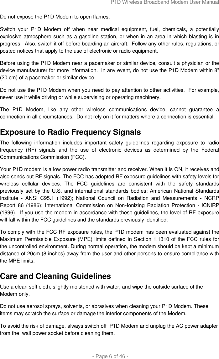 P1D Wireless Broadband Modem User Manual  - Page 6 of 46 - Do not expose the P1D Modem to open flames. Switch  your  P1D  Modem  off  when  near  medical  equipment,  fuel,  chemicals,  a  potentially explosive atmosphere such as a gasoline station, or when in an area in which blasting is in progress.  Also, switch it off before boarding an aircraft.  Follow any other rules, regulations, or posted notices that apply to the use of electronic or radio equipment. Before using the P1D Modem near a pacemaker or similar device, consult a physician or the device manufacturer for more information.  In any event, do not use the P1D Modem within 8&quot; (20 cm) of a pacemaker or similar device.  Do not use the P1D Modem when you need to pay attention to other activities.  For example, never use it while driving or while supervising or operating machinery.  The  P1D  Modem,  like  any  other  wireless  communications  device,  cannot  guarantee  a connection in all circumstances.  Do not rely on it for matters where a connection is essential. Exposure to Radio Frequency Signals The  following  information  includes  important  safety  guidelines  regarding  exposure  to  radio frequency  (RF)  signals  and  the  use  of  electronic  devices  as  determined  by  the  Federal Communications Commission (FCC).  Your P1D modem is a low power radio transmitter and receiver. When it is ON, it receives and also sends out RF signals. The FCC has adopted RF exposure guidelines with safety levels for wireless  cellular  devices.  The  FCC  guidelines  are  consistent  with  the  safety  standards previously set by the U.S.  and international standards bodies: American National Standards Institute  -  ANSI  C95.1  (1992);  National  Council  on  Radiation  and  Measurements  -  NCRP Report 86 (1986);  International  Commission on Non-Ionizing Radiation  Protection  -  ICNIRP (1996).  If you use the modem in accordance with these guidelines, the level of RF exposure will fall within the FCC guidelines and the standards previously identified. To comply with the FCC RF exposure rules, the P1D modem has been evaluated against the Maximum Permissible Exposure (MPE) limits defined in Section 1.1310 of the FCC rules for the uncontrolled environment. During normal operation, the modem should be kept a minimum distance of 20cm (8 inches) away from the user and other persons to ensure compliance with the MPE limits. Care and Cleaning Guidelines Use a clean soft cloth, slightly moistened with water, and wipe the outside surface of the Modem only. Do not use aerosol sprays, solvents, or abrasives when cleaning your P1D Modem. These items may scratch the surface or damage the interior components of the Modem. To avoid the risk of damage, always switch off  P1D Modem and unplug the AC power adapter from the  wall power socket before cleaning them.  