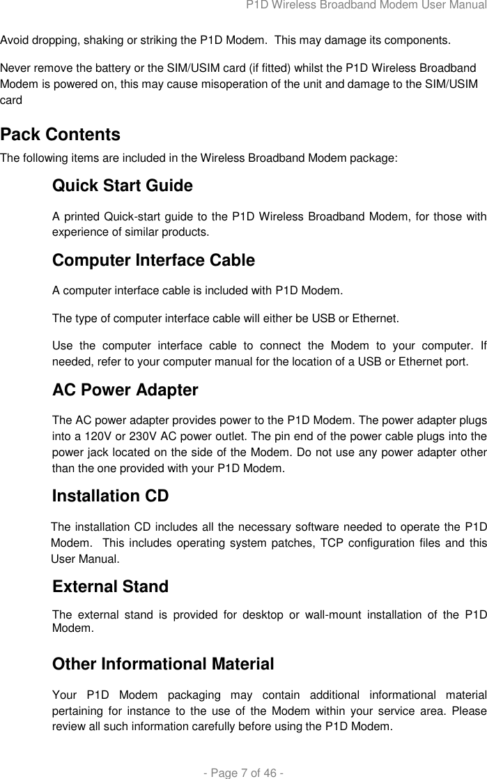 P1D Wireless Broadband Modem User Manual  - Page 7 of 46 -  Avoid dropping, shaking or striking the P1D Modem.  This may damage its components. Never remove the battery or the SIM/USIM card (if fitted) whilst the P1D Wireless Broadband Modem is powered on, this may cause misoperation of the unit and damage to the SIM/USIM card Pack Contents The following items are included in the Wireless Broadband Modem package: Quick Start Guide A printed Quick-start guide to the P1D Wireless Broadband Modem, for those with experience of similar products. Computer Interface Cable A computer interface cable is included with P1D Modem.  The type of computer interface cable will either be USB or Ethernet. Use  the  computer  interface  cable  to  connect  the  Modem  to  your  computer.  If needed, refer to your computer manual for the location of a USB or Ethernet port.  AC Power Adapter The AC power adapter provides power to the P1D Modem. The power adapter plugs into a 120V or 230V AC power outlet. The pin end of the power cable plugs into the power jack located on the side of the Modem. Do not use any power adapter other than the one provided with your P1D Modem.  Installation CD The installation CD includes all the necessary software needed to operate the P1D Modem.  This  includes operating system patches, TCP configuration files and  this User Manual. External Stand The  external  stand  is  provided  for  desktop  or  wall-mount  installation  of  the  P1D Modem.   Other Informational Material Your  P1D  Modem  packaging  may  contain  additional  informational  material pertaining for instance  to  the  use  of  the  Modem  within  your  service area.  Please review all such information carefully before using the P1D Modem. 