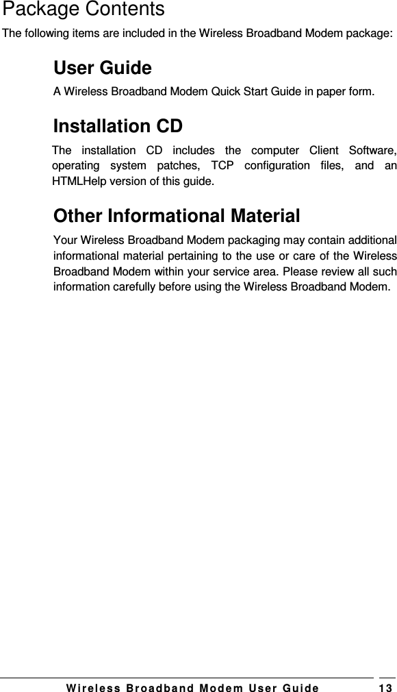   W i r el e s s   B r o a d b a n d   M o d e m   Us e r   G ui d e 1 3 Package Contents The following items are included in the Wireless Broadband Modem package: User Guide A Wireless Broadband Modem Quick Start Guide in paper form.  Installation CD The  installation  CD  includes  the  computer  Client  Software, operating  system  patches,  TCP  configuration  files,  and  an HTMLHelp version of this guide. Other Informational Material Your Wireless Broadband Modem packaging may contain additional informational material pertaining to the use or care of the Wireless Broadband Modem within your service area. Please review all such information carefully before using the Wireless Broadband Modem. 