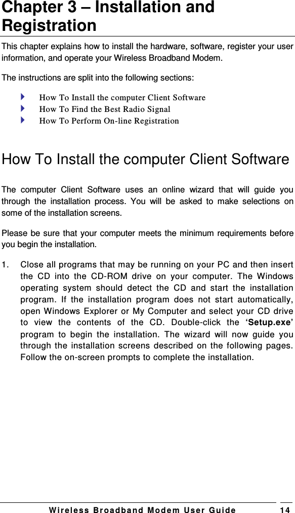   W i r el e s s   B r o a d b a n d   M o d e m   Us e r   G ui d e 1 4 Chapter 3 – Installation and Registration This chapter explains how to install the hardware, software, register your user information, and operate your Wireless Broadband Modem.  The instructions are split into the following sections:  How To Install the computer Client Software   How To Find the Best Radio Signal  How To Perform On-line Registration  How To Install the computer Client Software  The  computer  Client  Software  uses  an  online  wizard  that  will  guide  you through  the  installation  process.  You  will  be  asked  to  make  selections  on some of the installation screens.  Please be sure that your computer meets the minimum requirements before you begin the installation.  1.  Close all programs that may be running on your PC and then insert the  CD  into  the  CD-ROM  drive  on  your  computer.  The  Windows operating  system  should  detect  the  CD  and  start  the  installation program.  If  the  installation  program  does  not  start  automatically, open Windows Explorer or My Computer and select your CD drive to  view  the  contents  of  the  CD.  Double-click  the  ‘Setup.exe’ program  to  begin  the  installation.  The  wizard  will  now  guide  you through the installation screens  described  on  the  following pages. Follow the on-screen prompts to complete the installation.  