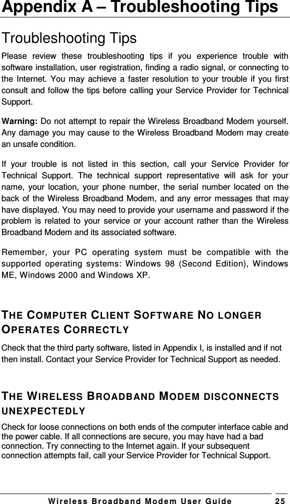   W i r el e s s   B r o a d b a n d   M o d e m   Us e r   G ui d e 2 5 Appendix A – Troubleshooting Tips Troubleshooting Tips Please  review  these  troubleshooting  tips  if  you  experience  trouble  with software installation, user registration, finding a radio signal, or connecting to the Internet. You may achieve a faster resolution to  your trouble if you first consult and follow the tips before calling your Service Provider for Technical Support.  Warning: Do not attempt to repair the Wireless Broadband Modem yourself. Any damage you may cause to the Wireless Broadband Modem may create an unsafe condition.  If  your  trouble  is  not  listed  in  this  section,  call  your  Service  Provider  for Technical  Support.  The  technical  support  representative  will  ask  for  your name,  your location,  your phone  number, the  serial  number located  on  the back of the Wireless Broadband Modem, and any error messages that may have displayed. You may need to provide your username and password if the problem is related  to your service or  your account rather  than the Wireless Broadband Modem and its associated software. Remember,  your  PC  operating  system  must  be  compatible  with  the supported  operating  systems:  Windows  98  (Second  Edition), Windows ME, Windows 2000 and Windows XP.  THE COMPUTER CLIENT SOFTWARE NO LONGER OPERATES CORRECTLY Check that the third party software, listed in Appendix I, is installed and if not then install. Contact your Service Provider for Technical Support as needed.  THE WIRELESS BROADBAND MODEM DISCONNECTS UNEXPECTEDLY Check for loose connections on both ends of the computer interface cable and the power cable. If all connections are secure, you may have had a bad connection. Try connecting to the Internet again. If your subsequent connection attempts fail, call your Service Provider for Technical Support. 