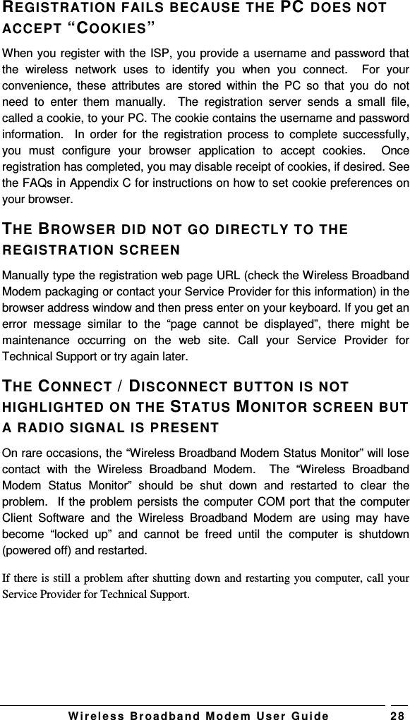   W i r el e s s   B r o a d b a n d   M o d e m   Us e r   G ui d e 2 8 REGISTRATION FAILS BECAUSE THE PC DOES NOT ACCEPT “COOKIES”  When you register with the ISP, you provide a username and password that the  wireless  network  uses  to  identify  you  when  you  connect.    For  your convenience,  these  attributes  are  stored  within  the  PC  so  that  you  do  not need  to  enter  them  manually.    The  registration  server  sends  a  small  file, called a cookie, to your PC. The cookie contains the username and password information.    In  order  for  the  registration  process  to  complete  successfully, you  must  configure  your  browser  application  to  accept  cookies.    Once registration has completed, you may disable receipt of cookies, if desired. See the FAQs in Appendix C for instructions on how to set cookie preferences on your browser. THE BROWSER DID NOT GO DIRECTLY TO THE REGISTRATION SCREEN  Manually type the registration web page URL (check the Wireless Broadband Modem packaging or contact your Service Provider for this information) in the browser address window and then press enter on your keyboard. If you get an error  message  similar  to  the “page  cannot  be  displayed”,  there  might  be maintenance  occurring  on  the  web  site.  Call  your  Service  Provider  for Technical Support or try again later. THE CONNECT / DISCONNECT BUTTON IS NOT HIGHLIGHTED ON THE STATUS MONITOR SCREEN BUT A RADIO SIGNAL IS PRESENT On rare occasions, the “Wireless Broadband Modem Status Monitor” will lose contact  with  the  Wireless  Broadband  Modem.    The  “Wireless  Broadband Modem  Status  Monitor”  should  be  shut  down  and  restarted  to  clear  the problem.  If the problem persists the computer COM port that the computer Client  Software  and  the  Wireless  Broadband  Modem  are  using  may  have become  “locked  up”  and  cannot  be  freed  until  the  computer  is  shutdown (powered off) and restarted. If there is still a problem after shutting down and restarting you computer, call your Service Provider for Technical Support. 