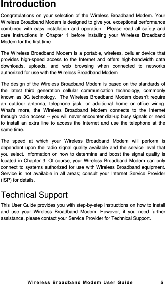   W i r el e s s   B r o a d b a n d   M o d e m   Us e r   G ui d e 5 Introduction Congratulations  on your selection  of  the Wireless Broadband Modem.  Your Wireless Broadband Modem is designed to give you exceptional performance combined  with  easy  installation  and  operation.    Please  read  all  safety  and care  instructions  in  Chapter  1  before  installing  your  Wireless  Broadband Modem for the first time.  The Wireless Broadband Modem is  a portable, wireless, cellular device that provides  high-speed  access  to  the  Internet  and  offers  high-bandwidth  data downloads,  uploads,  and  web  browsing  when  connected  to  networks authorized for use with the Wireless Broadband Modem   The design of the Wireless Broadband Modem is based on the standards of the  latest  third  generation  cellular  communication  technology,  commonly known as 3G technology.  The Wireless Broadband Modem doesn’t require an  outdoor  antenna,  telephone  jack,  or  additional  home  or  office  wiring. What&apos;s  more,  the  Wireless  Broadband  Modem  connects  to  the  Internet through radio access -- you will never encounter dial-up busy signals or need to  install  an  extra  line  to  access  the  Internet  and  use  the  telephone  at  the same time.   The  speed  at  which  your  Wireless  Broadband  Modem  will  perform  is dependent upon the radio signal  quality available and the service level that you select. Information on  how to determine and  boost the signal quality  is located in Chapter 3. Of course, your Wireless Broadband Modem can only connect to systems authorized for use  with Wireless Broadband equipment. Service  is  not  available  in  all  areas;  consult  your  Internet  Service  Provider (ISP) for details.  Technical Support  This User Guide provides you with step-by-step instructions on how to install and  use  your  Wireless  Broadband  Modem.  However,  if  you  need  further assistance, please contact your Service Provider for Technical Support.  