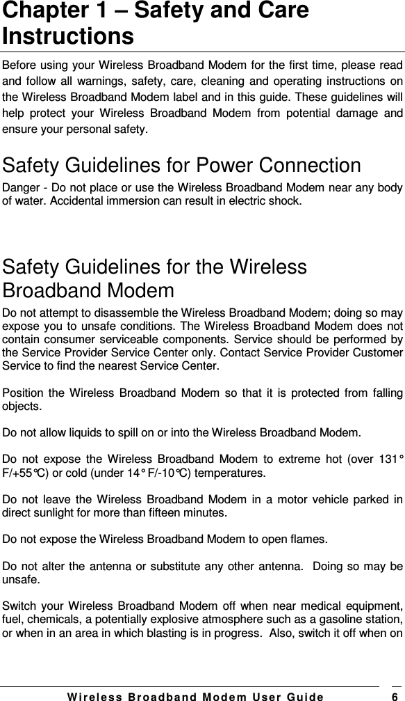   W i r el e s s   B r o a d b a n d   M o d e m   Us e r   G ui d e 6 Chapter 1 – Safety and Care Instructions Before using your Wireless Broadband Modem for the first time, please read and follow all  warnings, safety, care, cleaning and operating instructions on the Wireless Broadband Modem label and in this guide. These guidelines will help  protect  your  Wireless  Broadband  Modem  from  potential  damage  and ensure your personal safety. Safety Guidelines for Power Connection Danger - Do not place or use the Wireless Broadband Modem near any body of water. Accidental immersion can result in electric shock.   Safety Guidelines for the Wireless Broadband Modem  Do not attempt to disassemble the Wireless Broadband Modem; doing so may expose you to unsafe conditions. The Wireless Broadband Modem does not contain consumer serviceable components. Service should be performed by the Service Provider Service Center only. Contact Service Provider Customer Service to find the nearest Service Center.  Position the Wireless Broadband Modem  so  that it  is  protected from  falling objects.  Do not allow liquids to spill on or into the Wireless Broadband Modem.  Do  not  expose  the  Wireless  Broadband  Modem  to  extreme  hot  (over  131° F/+55°C) or cold (under 14° F/-10°C) temperatures.  Do not  leave the Wireless Broadband Modem in  a  motor vehicle parked in direct sunlight for more than fifteen minutes.  Do not expose the Wireless Broadband Modem to open flames.  Do not alter the antenna or substitute any other antenna.  Doing so may be unsafe.   Switch your Wireless Broadband Modem off  when near medical  equipment, fuel, chemicals, a potentially explosive atmosphere such as a gasoline station, or when in an area in which blasting is in progress.  Also, switch it off when on 