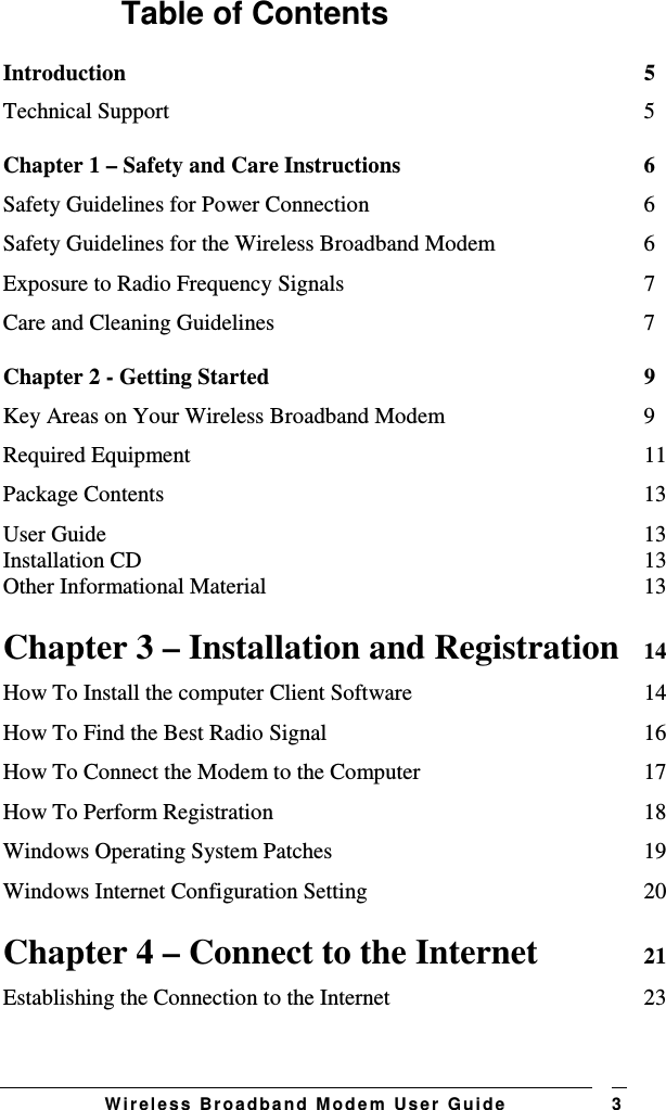   W i r el e s s   B r o a d b a n d   M o d e m   Us e r   G ui d e 3 Table of Contents Introduction  5 Technical Support  5 Chapter 1 – Safety and Care Instructions  6 Safety Guidelines for Power Connection  6 Safety Guidelines for the Wireless Broadband Modem  6 Exposure to Radio Frequency Signals  7 Care and Cleaning Guidelines  7 Chapter 2 - Getting Started  9 Key Areas on Your Wireless Broadband Modem  9 Required Equipment  11 Package Contents  13 User Guide  13 Installation CD  13 Other Informational Material  13 Chapter 3 – Installation and Registration  14 How To Install the computer Client Software  14 How To Find the Best Radio Signal  16 How To Connect the Modem to the Computer  17 How To Perform Registration  18 Windows Operating System Patches  19 Windows Internet Configuration Setting  20 Chapter 4 – Connect to the Internet  21 Establishing the Connection to the Internet  23 