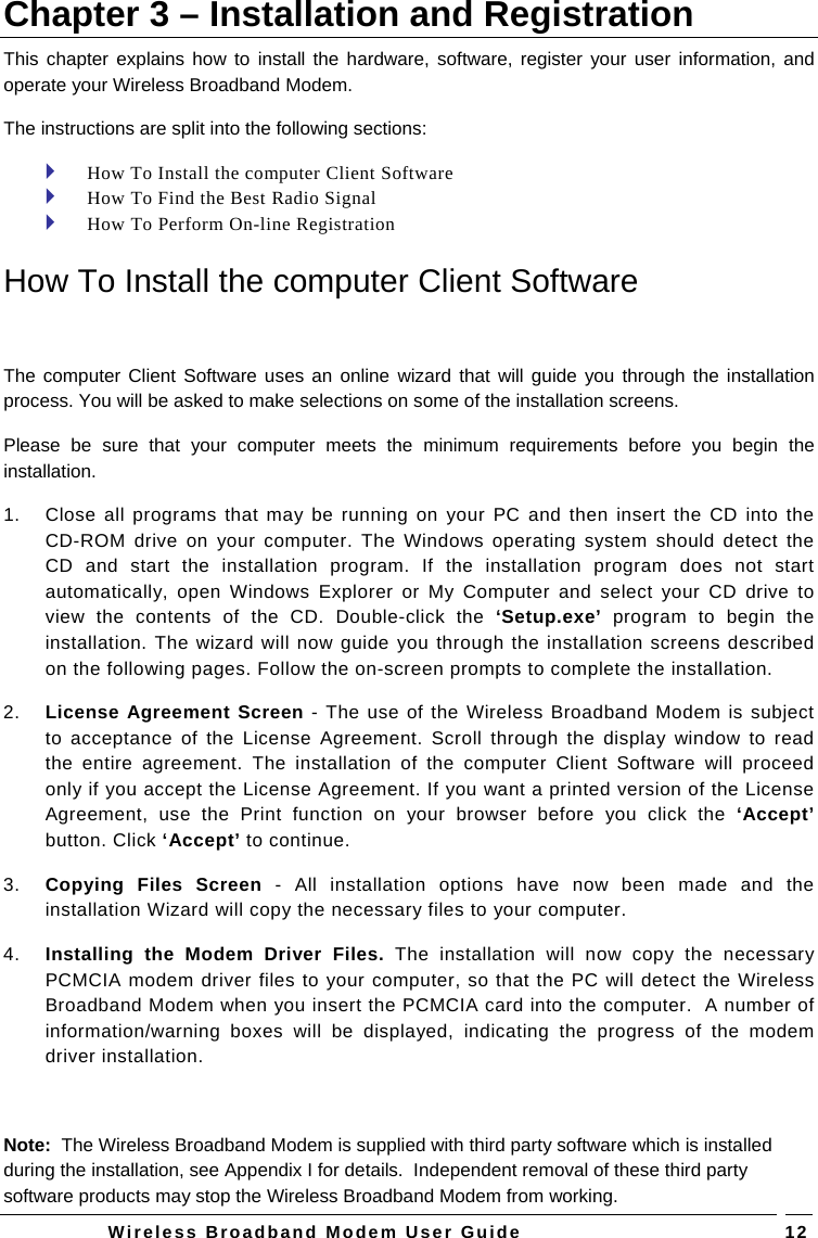   Wireless Broadband Modem User Guide   12Chapter 3 – Installation and Registration This chapter explains how to install the hardware, software, register your user information, and operate your Wireless Broadband Modem.  The instructions are split into the following sections:  How To Install the computer Client Software   How To Find the Best Radio Signal  How To Perform On-line Registration  How To Install the computer Client Software  The computer Client Software uses an online wizard that will guide you through the installation process. You will be asked to make selections on some of the installation screens.  Please be sure that your computer meets the minimum requirements before you begin the installation.  1.  Close all programs that may be running on your PC and then insert the CD into the CD-ROM drive on your computer. The Windows operating system should detect the CD and start the installation program. If the installation program does not start automatically, open Windows Explorer or My Computer and select your CD drive to view the contents of the CD. Double-click the ‘Setup.exe’  program to begin the installation. The wizard will now guide you through the installation screens described on the following pages. Follow the on-screen prompts to complete the installation.  2.  License Agreement Screen - The use of the Wireless Broadband Modem is subject to acceptance of the License Agreement. Scroll through the display window to read the entire agreement. The installation of the computer Client Software will proceed only if you accept the License Agreement. If you want a printed version of the License Agreement, use the Print function on your browser before you click the ‘Accept’ button. Click ‘Accept’ to continue. 3.  Copying Files Screen - All installation options have now been made and the installation Wizard will copy the necessary files to your computer. 4.  Installing the Modem Driver Files. The installation will now copy the necessary PCMCIA modem driver files to your computer, so that the PC will detect the Wireless Broadband Modem when you insert the PCMCIA card into the computer.  A number of information/warning boxes will be displayed, indicating the progress of the modem driver installation.   Note:  The Wireless Broadband Modem is supplied with third party software which is installed during the installation, see Appendix I for details.  Independent removal of these third party software products may stop the Wireless Broadband Modem from working. 