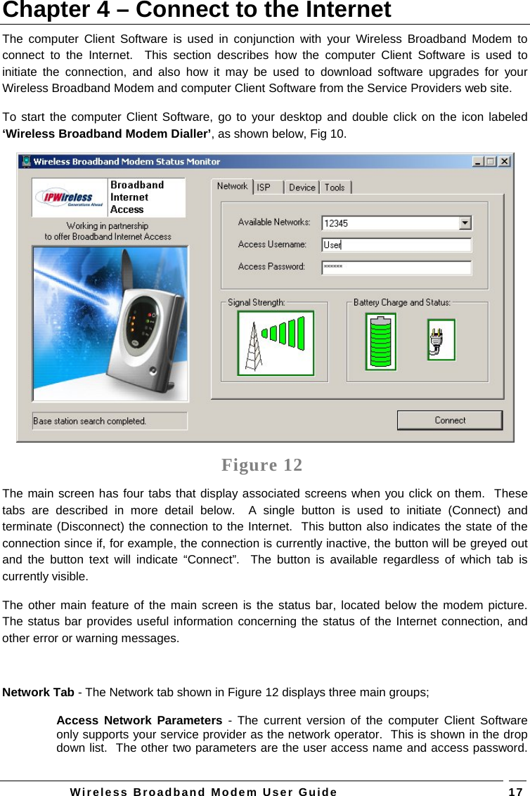   Wireless Broadband Modem User Guide   17Chapter 4 – Connect to the Internet The computer Client Software is used in conjunction with your Wireless Broadband Modem to connect to the Internet.  This section describes how the computer Client Software is used to initiate the connection, and also how it may be used to download software upgrades for your Wireless Broadband Modem and computer Client Software from the Service Providers web site. To start the computer Client Software, go to your desktop and double click on the icon labeled ‘Wireless Broadband Modem Dialler’, as shown below, Fig 10.  Figure 12 The main screen has four tabs that display associated screens when you click on them.  These tabs are described in more detail below.  A single button is used to initiate (Connect) and terminate (Disconnect) the connection to the Internet.  This button also indicates the state of the connection since if, for example, the connection is currently inactive, the button will be greyed out and the button text will indicate “Connect”.  The button is available regardless of which tab is currently visible.  The other main feature of the main screen is the status bar, located below the modem picture.  The status bar provides useful information concerning the status of the Internet connection, and other error or warning messages.  Network Tab - The Network tab shown in Figure 12 displays three main groups;  Access Network Parameters - The current version of the computer Client Software only supports your service provider as the network operator.  This is shown in the drop down list.  The other two parameters are the user access name and access password.  