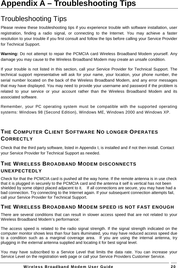   Wireless Broadband Modem User Guide   20Appendix A – Troubleshooting Tips Troubleshooting Tips Please review these troubleshooting tips if you experience trouble with software installation, user registration, finding a radio signal, or connecting to the Internet. You may achieve a faster resolution to your trouble if you first consult and follow the tips before calling your Service Provider for Technical Support.  Warning: Do not attempt to repair the PCMCIA card Wireless Broadband Modem yourself. Any damage you may cause to the Wireless Broadband Modem may create an unsafe condition.  If your trouble is not listed in this section, call your Service Provider for Technical Support. The technical support representative will ask for your name, your location, your phone number, the serial number located on the back of the Wireless Broadband Modem, and any error messages that may have displayed. You may need to provide your username and password if the problem is related to your service or your account rather than the Wireless Broadband Modem and its associated software. Remember, your PC operating system must be compatible with the supported operating systems: Windows 98 (Second Edition), Windows ME, Windows 2000 and Windows XP.  THE COMPUTER CLIENT SOFTWARE NO LONGER OPERATES CORRECTLY Check that the third party software, listed in Appendix I, is installed and if not then install. Contact your Service Provider for Technical Support as needed. THE WIRELESS BROADBAND MODEM DISCONNECTS UNEXPECTEDLY Check for that the PCMCIA card is pushed all the way home. If the remote antenna is in use check that it is plugged in securely to the PCMCIA card and the antenna it self is vertical has not been shielded by some object placed adjacent to it.    If all connections are secure, you may have had a bad connection. Try connecting to the Internet again. If your subsequent connection attempts fail, call your Service Provider for Technical Support. THE WIRELESS BROADBAND MODEM SPEED IS NOT FAST ENOUGH There are several conditions that can result in slower access speed that are not related to your Wireless Broadband Modem’s performance:  The access speed is related to the radio signal strength. If the signal strength indicated on the computer monitor shows less than four bars illuminated, you may have reduced access speed due to a condition such as a marginal coverage area.  If you are using the internal antenna, try plugging in the external antenna supplied and locating it for best signal level.  You may have subscribed to a Service Level that limits the data rate. You can increase your Service Level on the registration web page or call your Service Providers Customer Service. 