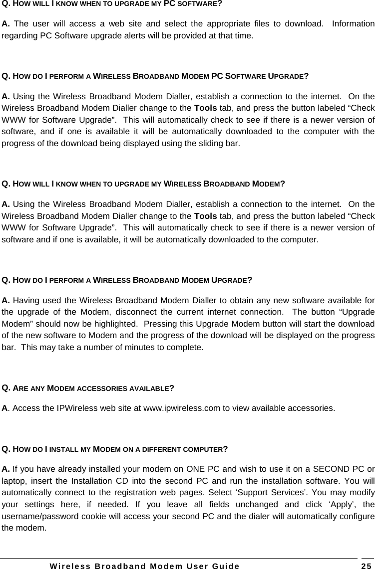   Wireless Broadband Modem User Guide   25Q. HOW WILL I KNOW WHEN TO UPGRADE MY PC SOFTWARE? A. The user will access a web site and select the appropriate files to download.  Information regarding PC Software upgrade alerts will be provided at that time.  Q. HOW DO I PERFORM A WIRELESS BROADBAND MODEM PC SOFTWARE UPGRADE? A. Using the Wireless Broadband Modem Dialler, establish a connection to the internet.  On the Wireless Broadband Modem Dialler change to the Tools tab, and press the button labeled “Check WWW for Software Upgrade”.  This will automatically check to see if there is a newer version of software, and if one is available it will be automatically downloaded to the computer with the progress of the download being displayed using the sliding bar.  Q. HOW WILL I KNOW WHEN TO UPGRADE MY WIRELESS BROADBAND MODEM? A. Using the Wireless Broadband Modem Dialler, establish a connection to the internet.  On the Wireless Broadband Modem Dialler change to the Tools tab, and press the button labeled “Check WWW for Software Upgrade”.  This will automatically check to see if there is a newer version of software and if one is available, it will be automatically downloaded to the computer.  Q. HOW DO I PERFORM A WIRELESS BROADBAND MODEM UPGRADE? A. Having used the Wireless Broadband Modem Dialler to obtain any new software available for the upgrade of the Modem, disconnect the current internet connection.  The button “Upgrade Modem” should now be highlighted.  Pressing this Upgrade Modem button will start the download of the new software to Modem and the progress of the download will be displayed on the progress bar.  This may take a number of minutes to complete.  Q. ARE ANY MODEM ACCESSORIES AVAILABLE? A. Access the IPWireless web site at www.ipwireless.com to view available accessories.  Q. HOW DO I INSTALL MY MODEM ON A DIFFERENT COMPUTER? A. If you have already installed your modem on ONE PC and wish to use it on a SECOND PC or laptop, insert the Installation CD into the second PC and run the installation software. You will automatically connect to the registration web pages. Select ‘Support Services’. You may modify your settings here, if needed. If you leave all fields unchanged and click ‘Apply’, the username/password cookie will access your second PC and the dialer will automatically configure the modem.  