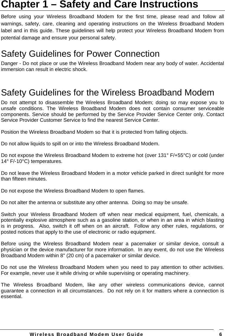   Wireless Broadband Modem User Guide   6Chapter 1 – Safety and Care Instructions Before using your Wireless Broadband Modem for the first time, please read and follow all warnings, safety, care, cleaning and operating instructions on the Wireless Broadband Modem label and in this guide. These guidelines will help protect your Wireless Broadband Modem from potential damage and ensure your personal safety. Safety Guidelines for Power Connection Danger - Do not place or use the Wireless Broadband Modem near any body of water. Accidental immersion can result in electric shock.  Safety Guidelines for the Wireless Broadband Modem  Do not attempt to disassemble the Wireless Broadband Modem; doing so may expose you to unsafe conditions. The Wireless Broadband Modem does not contain consumer serviceable components. Service should be performed by the Service Provider Service Center only. Contact Service Provider Customer Service to find the nearest Service Center.  Position the Wireless Broadband Modem so that it is protected from falling objects.  Do not allow liquids to spill on or into the Wireless Broadband Modem.  Do not expose the Wireless Broadband Modem to extreme hot (over 131° F/+55°C) or cold (under 14° F/-10°C) temperatures.  Do not leave the Wireless Broadband Modem in a motor vehicle parked in direct sunlight for more than fifteen minutes.  Do not expose the Wireless Broadband Modem to open flames.  Do not alter the antenna or substitute any other antenna.  Doing so may be unsafe.   Switch your Wireless Broadband Modem off when near medical equipment, fuel, chemicals, a potentially explosive atmosphere such as a gasoline station, or when in an area in which blasting is in progress.  Also, switch it off when on an aircraft.  Follow any other rules, regulations, or posted notices that apply to the use of electronic or radio equipment.  Before using the Wireless Broadband Modem near a pacemaker or similar device, consult a physician or the device manufacturer for more information.  In any event, do not use the Wireless Broadband Modem within 8&quot; (20 cm) of a pacemaker or similar device.   Do not use the Wireless Broadband Modem when you need to pay attention to other activities.  For example, never use it while driving or while supervising or operating machinery.   The Wireless Broadband Modem, like any other wireless communications device, cannot guarantee a connection in all circumstances.  Do not rely on it for matters where a connection is essential.  
