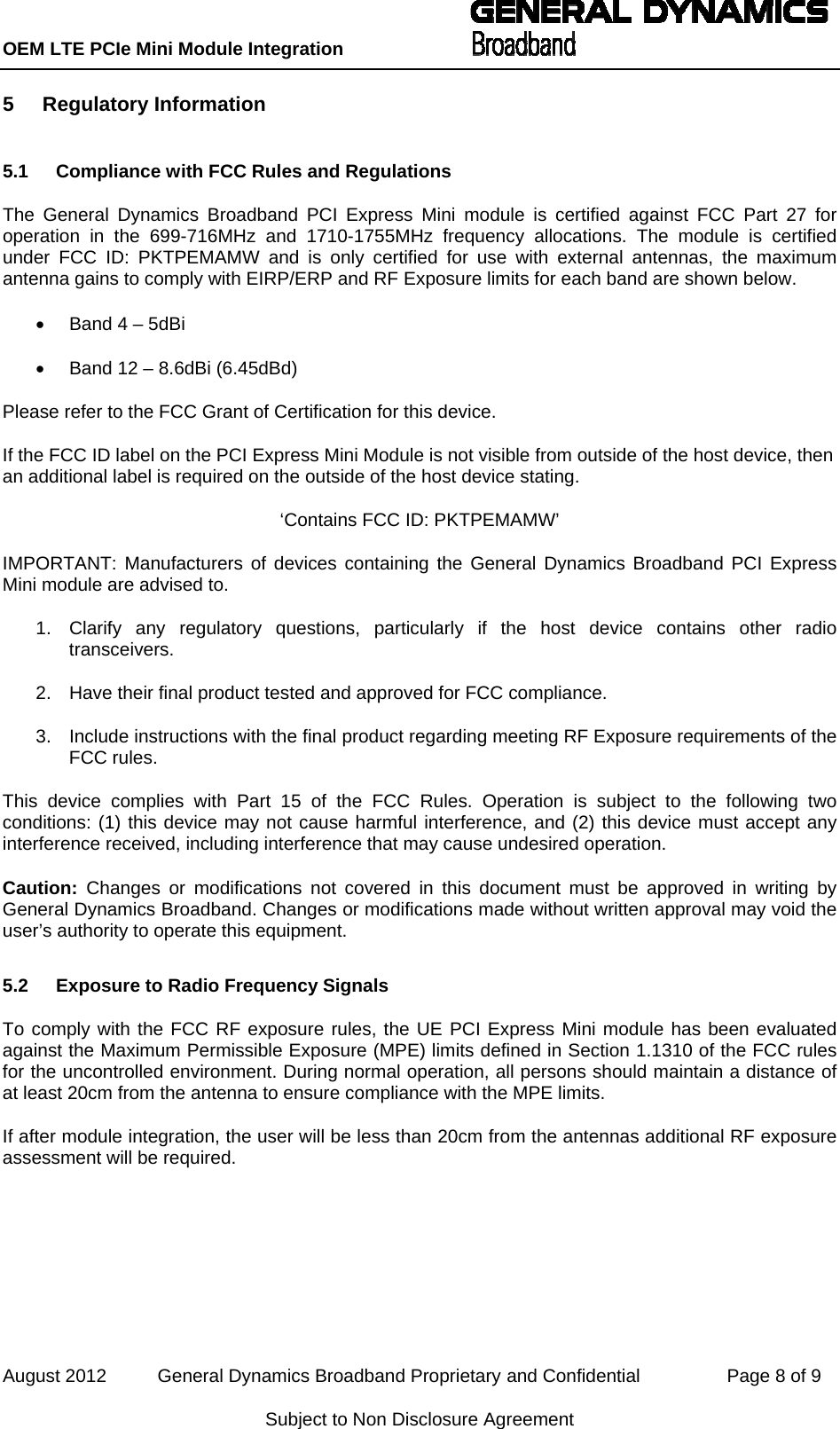 OEM LTE PCIe Mini Module Integration           August 2012          General Dynamics Broadband Proprietary and Confidential                 Page 8 of 9 Subject to Non Disclosure Agreement 5 Regulatory Information 5.1  Compliance with FCC Rules and Regulations The General Dynamics Broadband PCI Express Mini module is certified against FCC Part 27 for operation in the 699-716MHz and 1710-1755MHz frequency allocations. The module is certified under FCC ID: PKTPEMAMW and is only certified for use with external antennas, the maximum antenna gains to comply with EIRP/ERP and RF Exposure limits for each band are shown below. •  Band 4 – 5dBi •  Band 12 – 8.6dBi (6.45dBd) Please refer to the FCC Grant of Certification for this device. If the FCC ID label on the PCI Express Mini Module is not visible from outside of the host device, then an additional label is required on the outside of the host device stating. ‘Contains FCC ID: PKTPEMAMW’ IMPORTANT: Manufacturers of devices containing the General Dynamics Broadband PCI Express Mini module are advised to. 1.  Clarify any regulatory questions, particularly if the host device contains other radio transceivers. 2.  Have their final product tested and approved for FCC compliance. 3.  Include instructions with the final product regarding meeting RF Exposure requirements of the FCC rules. This device complies with Part 15 of the FCC Rules. Operation is subject to the following two conditions: (1) this device may not cause harmful interference, and (2) this device must accept any interference received, including interference that may cause undesired operation. Caution: Changes or modifications not covered in this document must be approved in writing by General Dynamics Broadband. Changes or modifications made without written approval may void the user’s authority to operate this equipment. 5.2  Exposure to Radio Frequency Signals To comply with the FCC RF exposure rules, the UE PCI Express Mini module has been evaluated against the Maximum Permissible Exposure (MPE) limits defined in Section 1.1310 of the FCC rules for the uncontrolled environment. During normal operation, all persons should maintain a distance of at least 20cm from the antenna to ensure compliance with the MPE limits. If after module integration, the user will be less than 20cm from the antennas additional RF exposure assessment will be required. 
