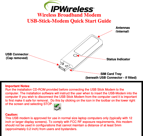  Wireless Broadband Modem  USB-Stick-Modem Quick Start Guide                  Important Notes: Run the installation CD-ROM provided before connecting the USB Stick Modem to the computer. The installation software will instruct the user when to insert the USB-Modem into the computer If you wish to disconnect the USB Stick Modem from the computer card it is important to first make it safe for removal.  Do this by clicking on the icon in the toolbar on the lower right of the screen and selecting STOP.   Caution: This USB modem is approved for use in normal size laptop computers only (typically with 12 inch or larger display screens). To comply with FCC RF exposure requirements, this modem should not be used in configurations that cannot maintain a distance of at least 5mm (approximately 0.2 inch) from users and bystanders. Antennas (internal) Status Indicator SIM Card Tray  (beneath USB Connector - if fitted) USB Connector (Cap removed) 