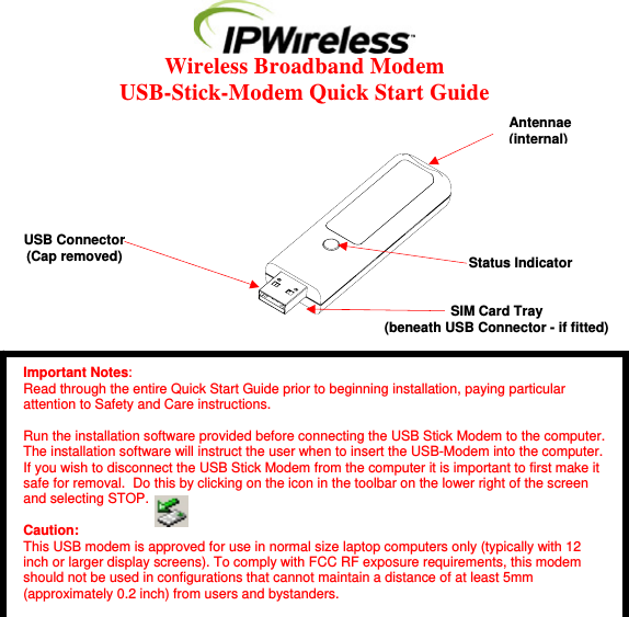  Wireless Broadband Modem  USB-Stick-Modem Quick Start Guide                  Important Notes: Read through the entire Quick Start Guide prior to beginning installation, paying particular attention to Safety and Care instructions.  Run the installation software provided before connecting the USB Stick Modem to the computer. The installation software will instruct the user when to insert the USB-Modem into the computer. If you wish to disconnect the USB Stick Modem from the computer it is important to first make it safe for removal.  Do this by clicking on the icon in the toolbar on the lower right of the screen and selecting STOP.  Caution: This USB modem is approved for use in normal size laptop computers only (typically with 12 inch or larger display screens). To comply with FCC RF exposure requirements, this modem should not be used in configurations that cannot maintain a distance of at least 5mm (approximately 0.2 inch) from users and bystanders. Antennae(internal)Status Indicator SIM Card Tray(beneath USB Connector - if fitted) USB Connector (Cap removed) 
