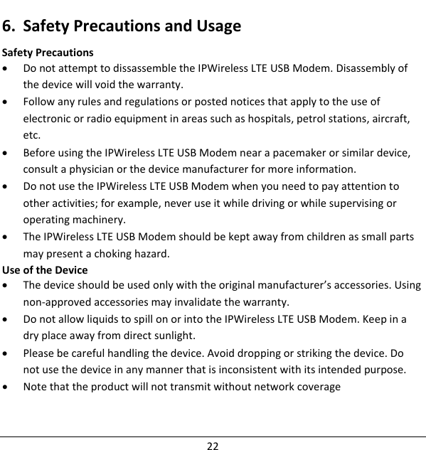 6. SafetyPrecautionsandUsageSafetyPrecautions• DonotattempttodissassembletheIPWirelessLTEUSBModem.Disassemblyofthedevicewillvoidthewarranty.• Followanyrulesandregulationsorpostednoticesthatapplytotheuseofelectronicorradioequipmentinareassuchashospitals,petrolstations,aircraft,etc.• BeforeusingtheIPWirelessLTEUSBModemnearapacemakerorsimilardevice,consultaphysicianorthedevicemanufacturerformoreinformation.• DonotusetheIPWirelessLTEUSBModemwhenyouneedtopayattentiontootheractivities;forexample,neveruseitwhiledrivingorwhilesupervisingoroperatingmachinery.• TheIPWirelessLTEUSBModemshouldbekeptawayfromchildrenassmallpartsmaypresentachokinghazard.UseoftheDevice• Thedeviceshouldbeusedonlywiththeoriginalmanufacturer’saccessories.Usingnon‐approvedaccessoriesmayinvalidatethewarranty.• DonotallowliquidstospillonorintotheIPWirelessLTEUSBModem.Keepinadryplaceawayfromdirectsunlight.• Pleasebecarefulhandlingthedevice.Avoiddroppingorstrikingthedevice.Donotusethedeviceinanymannerthatisinconsistentwithitsintendedpurpose.• Notethattheproductwillnottransmitwithoutnetworkcoverage22