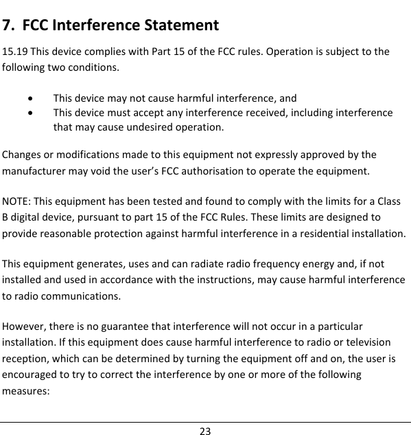 7. FCCInterferenceStatement15.19ThisdevicecomplieswithPart15oftheFCCrules.Operationissubjecttothefollowingtwoconditions.• Thisdevicemaynotcauseharmfulinterference,and• Thisdevicemustacceptanyinterferencereceived,includinginterferencethatmaycauseundesiredoperation.Changesormodificationsmadetothisequipmentnotexpresslyapprovedbythemanufacturermayvoidtheuser’sFCCauthorisationtooperatetheequipment.NOTE:ThisequipmenthasbeentestedandfoundtocomplywiththelimitsforaClassBdigitaldevice,pursuanttopart15oftheFCCRules.Theselimitsaredesignedtoprovidereasonableprotectionagainstharmfulinterferenceinaresidentialinstallation.Thisequipmentgenerates,usesandcanradiateradiofrequencyenergyand,ifnotinstalledandusedinaccordancewiththeinstructions,maycauseharmfulinterferencetoradiocommunications.However,thereisnoguaranteethatinterferencewillnotoccurinaparticularinstallation.Ifthisequipmentdoescauseharmfulinterferencetoradioortelevisionreception,whichcanbedeterminedbyturningtheequipmentoffandon,theuserisencouragedtotrytocorrecttheinterferencebyoneormoreofthefollowingmeasures:23