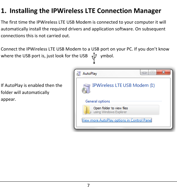 1. InstallingtheIPWirelessLTEConnectionManagerThefirsttimetheIPWirelessLTEUSBModemisconnectedtoyourcomputeritwillautomaticallyinstalltherequireddriversandapplicationsoftware.Onsubsequentconnectionsthisisnotcarriedout.ConnecttheIPWirelessLTEUSBModemtoaUSBportonyourPC.Ifyoudon’tknowwheretheUSBportis,justlookfortheUSBportsymbol.IfAutoPlayisenabledthenthefolderwillautomaticallyappear.7
