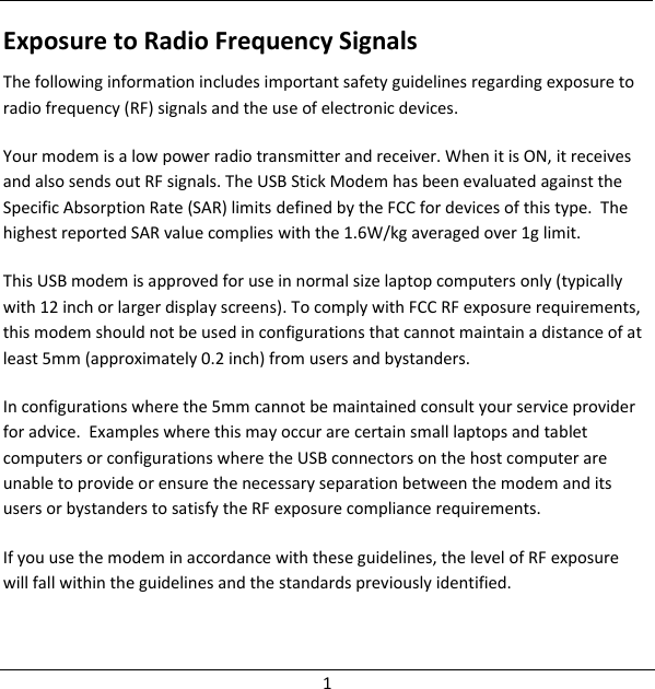  1 Exposure to Radio Frequency Signals The following information includes important safety guidelines regarding exposure to radio frequency (RF) signals and the use of electronic devices.  Your modem is a low power radio transmitter and receiver. When it is ON, it receives and also sends out RF signals. The USB Stick Modem has been evaluated against the Specific Absorption Rate (SAR) limits defined by the FCC for devices of this type.  The highest reported SAR value complies with the 1.6W/kg averaged over 1g limit. This USB modem is approved for use in normal size laptop computers only (typically with 12 inch or larger display screens). To comply with FCC RF exposure requirements, this modem should not be used in configurations that cannot maintain a distance of at least 5mm (approximately 0.2 inch) from users and bystanders. In configurations where the 5mm cannot be maintained consult your service provider for advice.  Examples where this may occur are certain small laptops and tablet computers or configurations where the USB connectors on the host computer are unable to provide or ensure the necessary separation between the modem and its users or bystanders to satisfy the RF exposure compliance requirements.  If you use the modem in accordance with these guidelines, the level of RF exposure will fall within the guidelines and the standards previously identified. 