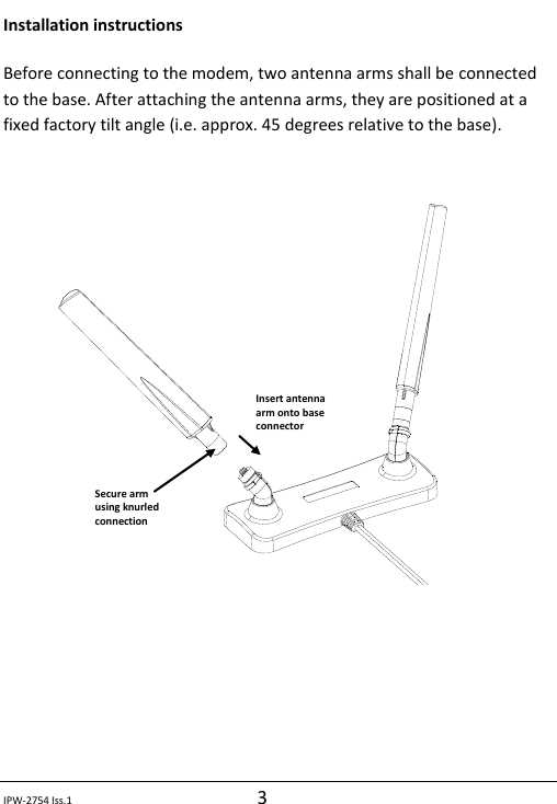  IPW-2754 Iss.1 3 Installation instructions Before connecting to the modem, two antenna arms shall be connected to the base. After attaching the antenna arms, they are positioned at a fixed factory tilt angle (i.e. approx. 45 degrees relative to the base).           Insert antenna arm onto base connector Secure arm using knurled connection 