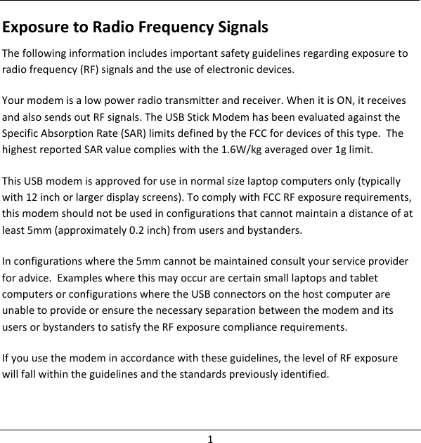 ExposuretoRadioFrequencySignalsThefollowinginformationincludesimportantsafetyguidelinesregardingexposuretoradiofrequency(RF)signalsandtheuseofelectronicdevices.Yourmodemisalowpowerradiotransmitterandreceiver.WhenitisON,itreceivesandalsosendsoutRFsignals.TheUSBStickModemhasbeenevaluatedagainsttheSpecificAbsorptionRate(SAR)limitsdefinedbytheFCCfordevicesofthistype.ThehighestreportedSARvaluecomplieswiththe1.6W/kgaveragedover1glimit.ThisUSBmodemisapprovedforuseinnormalsizelaptopcomputersonly(typicallywith12inchorlargerdisplayscreens).TocomplywithFCCRFexposurerequirements,thismodemshouldnotbeusedinconfigurationsthatcannotmaintainadistanceofatleast5mm(approximately0.2inch)fromusersandbystanders.Inconfigurationswherethe5mmcannotbemaintainedconsultyourserviceproviderforadvice.ExampleswherethismayoccurarecertainsmalllaptopsandtabletcomputersorconfigurationswheretheUSBconnectorsonthehostcomputerareunabletoprovideorensurethenecessaryseparationbetweenthemodemanditsusersorbystanderstosatisfytheRFexposurecompliancerequirements.Ifyouusethemodeminaccordancewiththeseguidelines,thelevelofRFexposurewillfallwithintheguidelinesandthestandardspreviouslyidentified.1