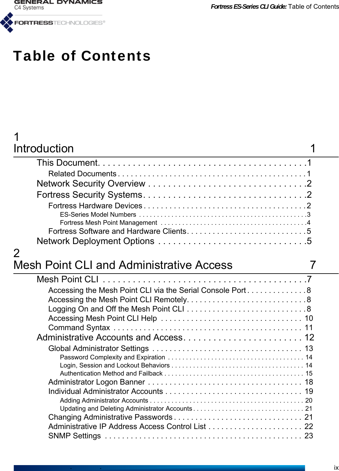 Fortress ES-Series CLI Guide: Table of ContentsixTable of Contents1Introduction 1This Document. . . . . . . . . . . . . . . . . . . . . . . . . . . . . . . . . . . . . . . . . .1Related Documents . . . . . . . . . . . . . . . . . . . . . . . . . . . . . . . . . . . . . . . . . . . . 1Network Security Overview . . . . . . . . . . . . . . . . . . . . . . . . . . . . . . . .2Fortress Security Systems. . . . . . . . . . . . . . . . . . . . . . . . . . . . . . . . .2Fortress Hardware Devices . . . . . . . . . . . . . . . . . . . . . . . . . . . . . . . . . . . . . . 2ES-Series Model Numbers  . . . . . . . . . . . . . . . . . . . . . . . . . . . . . . . . . . . . . . . . . . . . . . .3Fortress Mesh Point Management  . . . . . . . . . . . . . . . . . . . . . . . . . . . . . . . . . . . . . . . . .4Fortress Software and Hardware Clients. . . . . . . . . . . . . . . . . . . . . . . . . . . . 5Network Deployment Options  . . . . . . . . . . . . . . . . . . . . . . . . . . . . . .52Mesh Point CLI and Administrative Access 7Mesh Point CLI  . . . . . . . . . . . . . . . . . . . . . . . . . . . . . . . . . . . . . . . . .7Accessing the Mesh Point CLI via the Serial Console Port . . . . . . . . . . . . . . 8Accessing the Mesh Point CLI Remotely. . . . . . . . . . . . . . . . . . . . . . . . . . . . 8Logging On and Off the Mesh Point CLI . . . . . . . . . . . . . . . . . . . . . . . . . . . . 8Accessing Mesh Point CLI Help  . . . . . . . . . . . . . . . . . . . . . . . . . . . . . . . . .  10Command Syntax  . . . . . . . . . . . . . . . . . . . . . . . . . . . . . . . . . . . . . . . . . . . .  11Administrative Accounts and Access. . . . . . . . . . . . . . . . . . . . . . . . 12Global Administrator Settings  . . . . . . . . . . . . . . . . . . . . . . . . . . . . . . . . . . .  13Password Complexity and Expiration  . . . . . . . . . . . . . . . . . . . . . . . . . . . . . . . . . . . . . . 14Login, Session and Lockout Behaviors . . . . . . . . . . . . . . . . . . . . . . . . . . . . . . . . . . . . . 14Authentication Method and Failback . . . . . . . . . . . . . . . . . . . . . . . . . . . . . . . . . . . . . . . 15Administrator Logon Banner . . . . . . . . . . . . . . . . . . . . . . . . . . . . . . . . . . . .  18Individual Administrator Accounts . . . . . . . . . . . . . . . . . . . . . . . . . . . . . . . .  19Adding Administrator Accounts . . . . . . . . . . . . . . . . . . . . . . . . . . . . . . . . . . . . . . . . . . . 20Updating and Deleting Administrator Accounts . . . . . . . . . . . . . . . . . . . . . . . . . . . . . . . 21Changing Administrative Passwords . . . . . . . . . . . . . . . . . . . . . . . . . . . . . .  21Administrative IP Address Access Control List . . . . . . . . . . . . . . . . . . . . . .  22SNMP Settings  . . . . . . . . . . . . . . . . . . . . . . . . . . . . . . . . . . . . . . . . . . . . . .  23