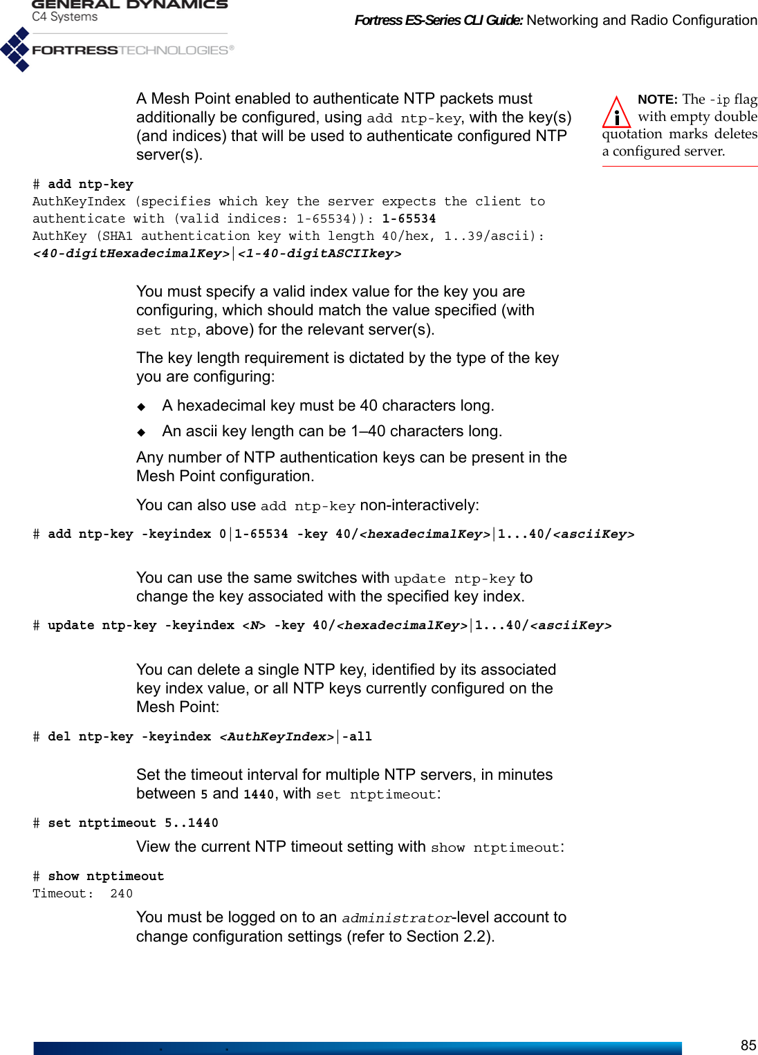 Fortress ES-Series CLI Guide: Networking and Radio Configuration85NOTE: The -ip flagwith empty doublequotation marks deletesa configured server.A Mesh Point enabled to authenticate NTP packets must additionally be configured, using add ntp-key, with the key(s) (and indices) that will be used to authenticate configured NTP server(s). # add ntp-keyAuthKeyIndex (specifies which key the server expects the client to authenticate with (valid indices: 1-65534)): 1-65534AuthKey (SHA1 authentication key with length 40/hex, 1..39/ascii): &lt;40-digitHexadecimalKey&gt;|&lt;1-40-digitASCIIkey&gt;You must specify a valid index value for the key you are configuring, which should match the value specified (with set ntp, above) for the relevant server(s).The key length requirement is dictated by the type of the key you are configuring:A hexadecimal key must be 40 characters long.An ascii key length can be 1–40 characters long.Any number of NTP authentication keys can be present in the Mesh Point configuration.You can also use add ntp-key non-interactively:# add ntp-key -keyindex 0|1-65534 -key 40/&lt;hexadecimalKey&gt;|1...40/&lt;asciiKey&gt;You can use the same switches with update ntp-key to change the key associated with the specified key index.# update ntp-key -keyindex &lt;N&gt; -key 40/&lt;hexadecimalKey&gt;|1...40/&lt;asciiKey&gt;You can delete a single NTP key, identified by its associated key index value, or all NTP keys currently configured on the Mesh Point:# del ntp-key -keyindex &lt;AuthKeyIndex&gt;|-allSet the timeout interval for multiple NTP servers, in minutes between 5 and 1440, with set ntptimeout:# set ntptimeout 5..1440View the current NTP timeout setting with show ntptimeout:# show ntptimeout Timeout:  240You must be logged on to an administrator-level account to change configuration settings (refer to Section 2.2).