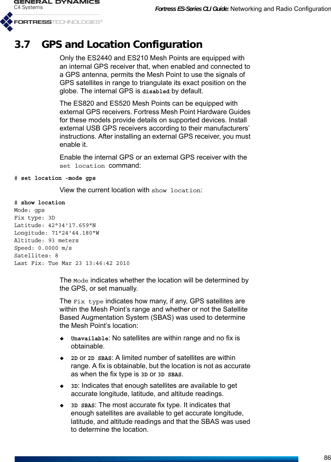 Fortress ES-Series CLI Guide: Networking and Radio Configuration863.7 GPS and Location ConfigurationOnly the ES2440 and ES210 Mesh Points are equipped with an internal GPS receiver that, when enabled and connected to a GPS antenna, permits the Mesh Point to use the signals of GPS satellites in range to triangulate its exact position on the globe. The internal GPS is disabled by default.The ES820 and ES520 Mesh Points can be equipped with external GPS receivers. Fortress Mesh Point Hardware Guides for these models provide details on supported devices. Install external USB GPS receivers according to their manufacturers’ instructions. After installing an external GPS receiver, you must enable it.Enable the internal GPS or an external GPS receiver with the set location command:# set location -mode gpsView the current location with show location:# show location Mode: gpsFix type: 3DLatitude: 42°34&apos;17.659&quot;NLongitude: 71°24&apos;44.180&quot;WAltitude: 93 metersSpeed: 0.0000 m/sSatellites: 8Last Fix: Tue Mar 23 13:46:42 2010The Mode indicates whether the location will be determined by the GPS, or set manually.The Fix type indicates how many, if any, GPS satellites are within the Mesh Point’s range and whether or not the Satellite Based Augmentation System (SBAS) was used to determine the Mesh Point’s location:Unavailable: No satellites are within range and no fix is obtainable. 2D or 2D SBAS: A limited number of satellites are within range. A fix is obtainable, but the location is not as accurate as when the fix type is 3D or 3D SBAS.3D: Indicates that enough satellites are available to get accurate longitude, latitude, and altitude readings.3D SBAS: The most accurate fix type. It indicates that enough satellites are available to get accurate longitude, latitude, and altitude readings and that the SBAS was used to determine the location.