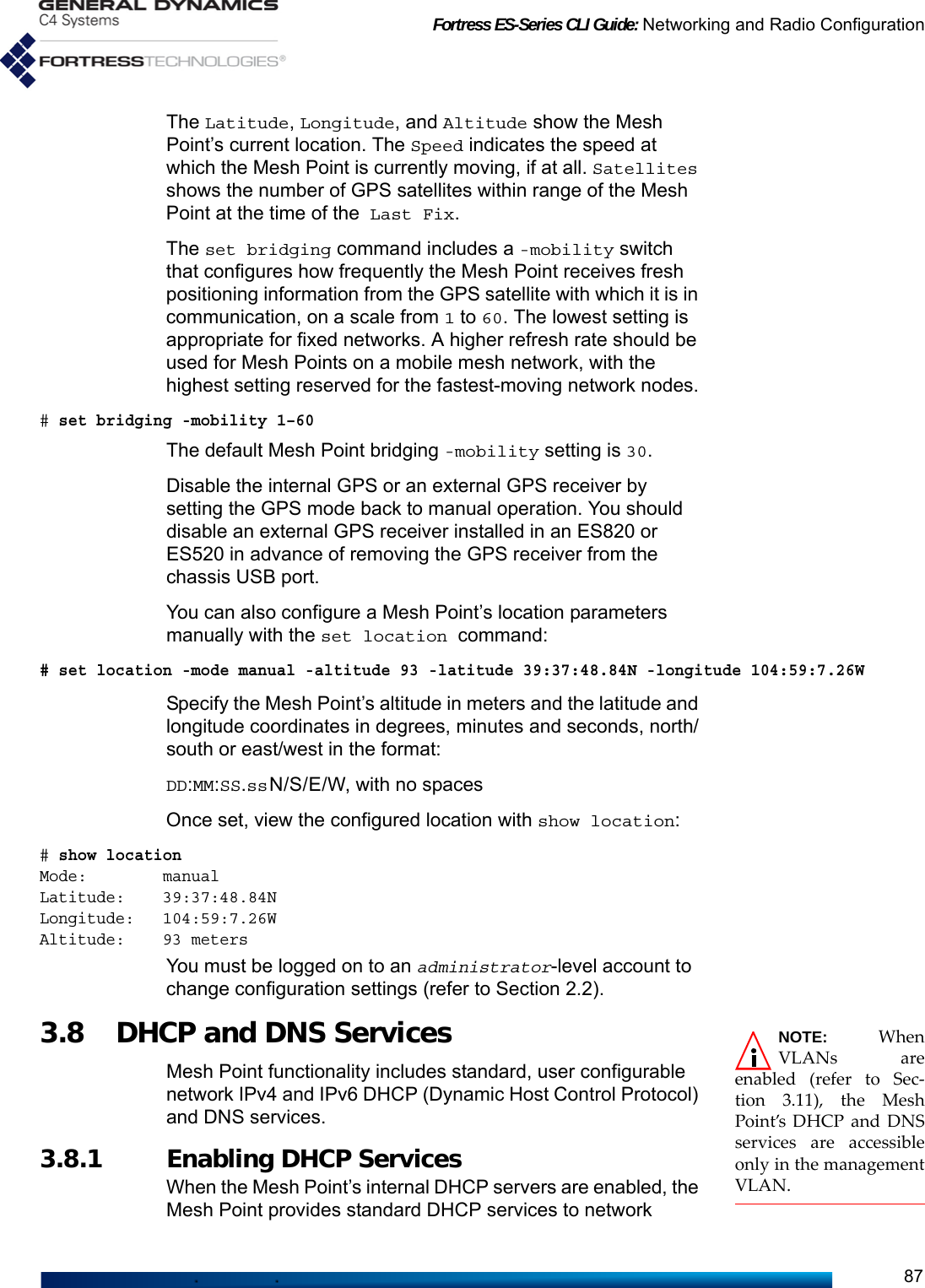Fortress ES-Series CLI Guide: Networking and Radio Configuration87The Latitude, Longitude, and Altitude show the Mesh Point’s current location. The Speed indicates the speed at which the Mesh Point is currently moving, if at all. Satellites shows the number of GPS satellites within range of the Mesh Point at the time of the Last Fix.The set bridging command includes a -mobility switch that configures how frequently the Mesh Point receives fresh positioning information from the GPS satellite with which it is in communication, on a scale from 1 to 60. The lowest setting is appropriate for fixed networks. A higher refresh rate should be used for Mesh Points on a mobile mesh network, with the highest setting reserved for the fastest-moving network nodes.# set bridging -mobility 1–60The default Mesh Point bridging -mobility setting is 30.Disable the internal GPS or an external GPS receiver by setting the GPS mode back to manual operation. You should disable an external GPS receiver installed in an ES820 or ES520 in advance of removing the GPS receiver from the chassis USB port.You can also configure a Mesh Point’s location parameters manually with the set location command:# set location -mode manual -altitude 93 -latitude 39:37:48.84N -longitude 104:59:7.26WSpecify the Mesh Point’s altitude in meters and the latitude and longitude coordinates in degrees, minutes and seconds, north/south or east/west in the format:DD:MM:SS.ssN/S/E/W, with no spacesOnce set, view the configured location with show location:# show location Mode:        manualLatitude:    39:37:48.84NLongitude:   104:59:7.26WAltitude:    93 metersYou must be logged on to an administrator-level account to change configuration settings (refer to Section 2.2). NOTE: WhenVLANs areenabled (refer to Sec-tion 3.11), the MeshPoint’s DHCP and DNSservices are accessibleonly in the managementVLAN.3.8 DHCP and DNS Services Mesh Point functionality includes standard, user configurable network IPv4 and IPv6 DHCP (Dynamic Host Control Protocol) and DNS services.3.8.1 Enabling DHCP ServicesWhen the Mesh Point’s internal DHCP servers are enabled, the Mesh Point provides standard DHCP services to network 