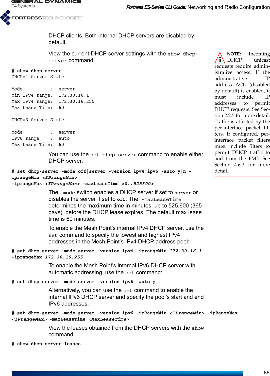 Fortress ES-Series CLI Guide: Networking and Radio Configuration88DHCP clients. Both internal DHCP servers are disabled by default. NOTE: IncomingDHCP unicastrequests require admin-istrative access. If theadministrative IPaddress ACL (disabledby default) is enabled, itmust include IPaddresses to permitDHCP requests. See Sec-tion 2.2.5 for more detail.Traffic is affected by theper-interface packet fil-ters. If configured, per-interface packet filtersmust include filters topermit DHCP traffic toand from the FMP. SeeSection 4.6.3 for moredetail.View the current DHCP server settings with the show dhcp-server command:# show dhcp-serverDHCPv4 Server State-------------------Mode          :  serverMin IPv4 range:  172.30.16.1Max IPv4 range:  172.30.16.255Max Lease Time:  60DHCPv6 Server State-------------------Mode          :  serverIPv6 range    :  autoMax Lease Time:  60You can use the set dhcp-server command to enable either DHCP server.# set dhcp-server -mode off|server -version ipv4|ipv6 -auto y|n -iprangeMin &lt;IPrangeMin&gt; -iprangeMax &lt;IPrangeMax&gt; -maxLeaseTime &lt;0..525600&gt;The -mode switch enables a DHCP server if set to server or disables the server if set to off. The -maxLeaseTime determines the maximum time in minutes, up to 525,600 (365 days), before the DHCP lease expires. The default max lease time is 60 minutes.To enable the Mesh Point’s internal IPv4 DHCP server, use the set command to specify the lowest and highest IPv4 addresses in the Mesh Point’s IPv4 DHCP address pool:# set dhcp-server -mode server -version ipv4 -iprangeMin 172.30.16.1 -iprangeMax 172.30.16.255To enable the Mesh Point’s internal IPv6 DHCP server with automatic addressing, use the set command:# set dhcp-server -mode server -version ipv6 -auto yAlternatively, you can use the set command to enable the internal IPv6 DHCP server and specify the pool’s start and end IPv6 addresses:# set dhcp-server -mode server -version ipv6 -ipRangeMin &lt;IPrangeMin&gt; -ipRangeMax &lt;IPrangeMax&gt; -maxLeaseTime &lt;MaxLeaseTime&gt;View the leases obtained from the DHCP servers with the show command:# show dhcp-server-leases