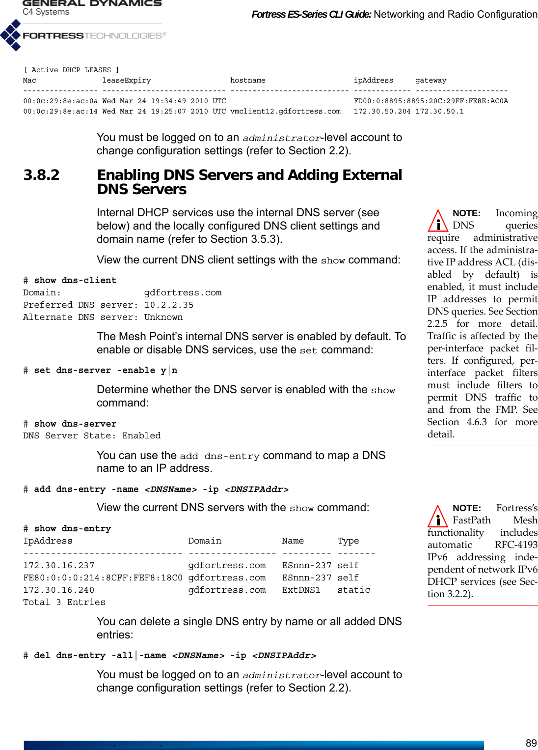 Fortress ES-Series CLI Guide: Networking and Radio Configuration89[ Active DHCP LEASES ]Mac leaseExpiry hostname  ipAddress gateway----------------- ---------------------------- --------------------------- ------------- ---------------------00:0c:29:8e:ac:0a Wed Mar 24 19:34:49 2010 UTC  FD00:0:8895:8895:20C:29FF:FE8E:AC0A 00:0c:29:8e:ac:14 Wed Mar 24 19:25:07 2010 UTC vmclient12.gdfortress.com   172.30.50.204 172.30.50.1You must be logged on to an administrator-level account to change configuration settings (refer to Section 2.2).3.8.2 Enabling DNS Servers and Adding External DNS ServersNOTE: IncomingDNS queriesrequire administrativeaccess. If the administra-tive IP address ACL (dis-abled by default) isenabled, it must includeIP addresses to permitDNS queries. See Section2.2.5 for more detail.Traffic is affected by theper-interface packet fil-ters. If configured, per-interface packet filtersmust include filters topermit DNS traffic toand from the FMP. SeeSection 4.6.3 for moredetail.Internal DHCP services use the internal DNS server (see below) and the locally configured DNS client settings and domain name (refer to Section 3.5.3).View the current DNS client settings with the show command:# show dns-clientDomain:               gdfortress.comPreferred DNS server: 10.2.2.35Alternate DNS server: UnknownThe Mesh Point’s internal DNS server is enabled by default. To enable or disable DNS services, use the set command:# set dns-server -enable y|nDetermine whether the DNS server is enabled with the show command:# show dns-serverDNS Server State: EnabledYou can use the add dns-entry command to map a DNS name to an IP address.# add dns-entry -name &lt;DNSName&gt; -ip &lt;DNSIPAddr&gt;NOTE: Fortress’sFastPath Meshfunctionality includesautomatic RFC-4193IPv6 addressing inde-pendent of network IPv6DHCP services (see Sec-tion 3.2.2).View the current DNS servers with the show command:# show dns-entryIpAddress                     Domain           Name      Type----------------------------- ---------------- --------- -------172.30.16.237                 gdfortress.com   ESnnn-237 selfFE80:0:0:0:214:8CFF:FEF8:18C0 gdfortress.com   ESnnn-237 self172.30.16.240                 gdfortress.com   ExtDNS1   staticTotal 3 EntriesYou can delete a single DNS entry by name or all added DNS entries:# del dns-entry -all|-name &lt;DNSName&gt; -ip &lt;DNSIPAddr&gt;You must be logged on to an administrator-level account to change configuration settings (refer to Section 2.2).