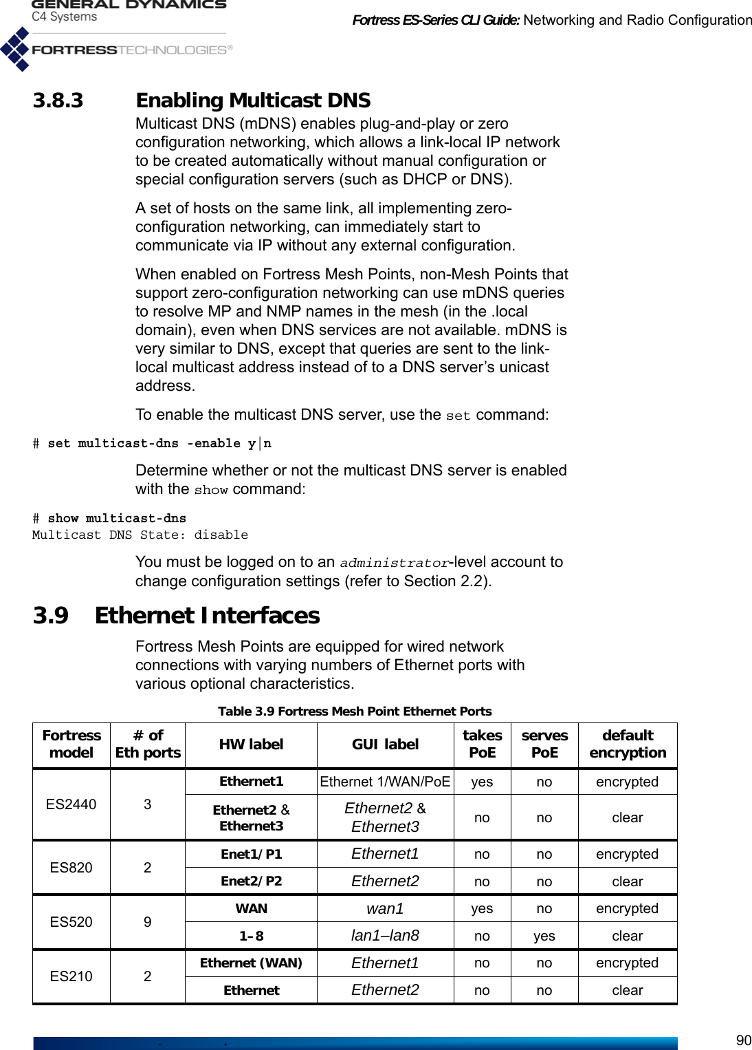 Fortress ES-Series CLI Guide: Networking and Radio Configuration903.8.3 Enabling Multicast DNSMulticast DNS (mDNS) enables plug-and-play or zero configuration networking, which allows a link-local IP network to be created automatically without manual configuration or special configuration servers (such as DHCP or DNS). A set of hosts on the same link, all implementing zero-configuration networking, can immediately start to communicate via IP without any external configuration. When enabled on Fortress Mesh Points, non-Mesh Points that support zero-configuration networking can use mDNS queries to resolve MP and NMP names in the mesh (in the .local domain), even when DNS services are not available. mDNS is very similar to DNS, except that queries are sent to the link-local multicast address instead of to a DNS server’s unicast address. To enable the multicast DNS server, use the set command: # set multicast-dns -enable y|nDetermine whether or not the multicast DNS server is enabled with the show command:# show multicast-dnsMulticast DNS State: disableYou must be logged on to an administrator-level account to change configuration settings (refer to Section 2.2).3.9 Ethernet Interfaces Fortress Mesh Points are equipped for wired network connections with varying numbers of Ethernet ports with various optional characteristics.Table 3.9 Fortress Mesh Point Ethernet PortsFortress model # of Eth ports HW label GUI label takes PoE serves PoE default encryptionES2440 3Ethernet1Ethernet 1/WAN/PoEyes no encryptedEthernet2 &amp; Ethernet3 Ethernet2 &amp; Ethernet3 no no clearES820 2 Enet1/P1 Ethernet1 no no encryptedEnet2/P2 Ethernet2 no no clearES520 9 WAN wan1 yes no encrypted1–8 lan1–lan8 no yes clearES210 2 Ethernet (WAN) Ethernet1 no no encryptedEthernet Ethernet2 no no clear