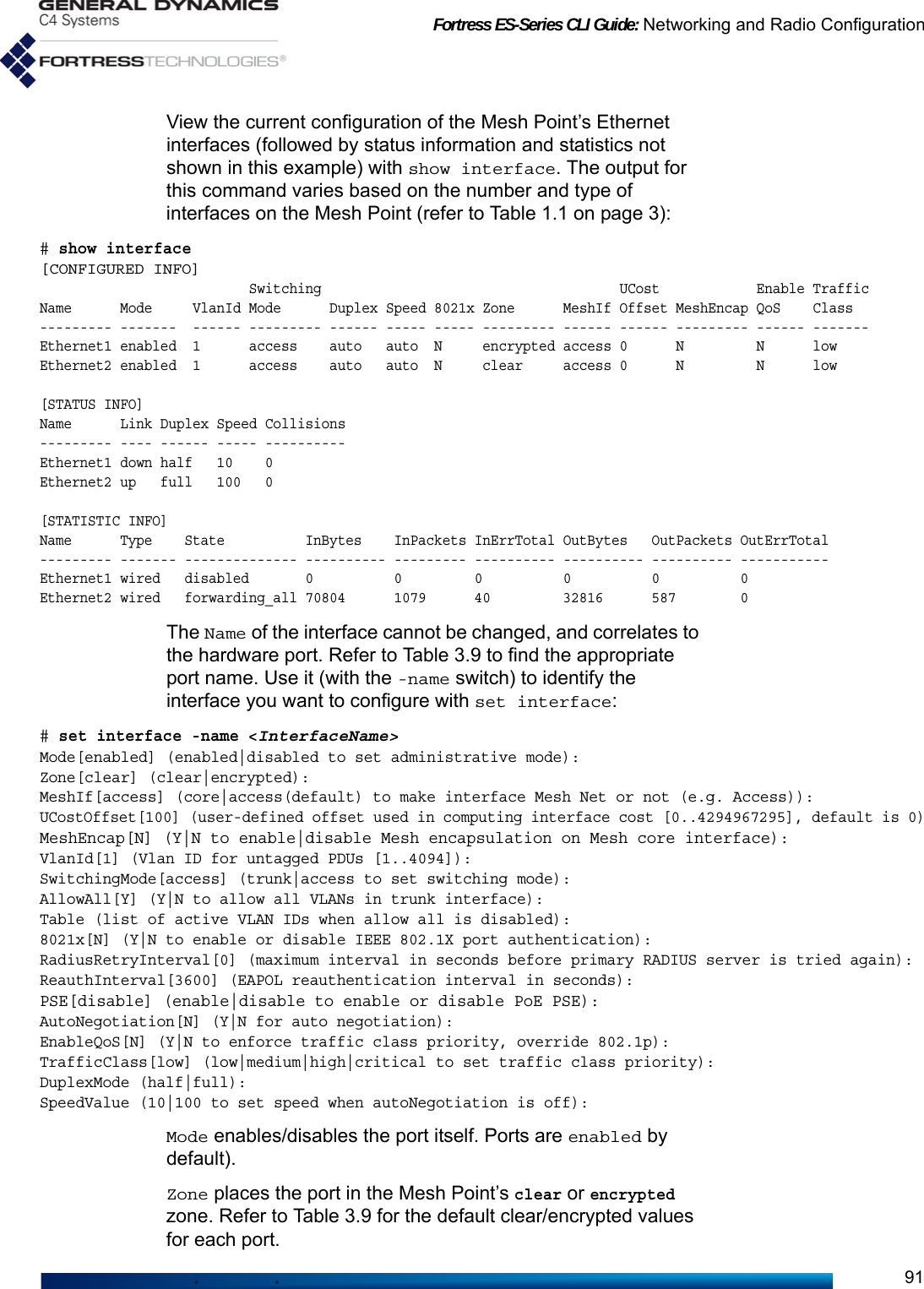 Fortress ES-Series CLI Guide: Networking and Radio Configuration91View the current configuration of the Mesh Point’s Ethernet interfaces (followed by status information and statistics not shown in this example) with show interface. The output for this command varies based on the number and type of interfaces on the Mesh Point (refer to Table 1.1 on page 3):# show interface[CONFIGURED INFO]                          Switching                                     UCost            Enable TrafficName      Mode     VlanId Mode      Duplex Speed 8021x Zone      MeshIf Offset MeshEncap QoS    Class--------- -------  ------ --------- ------ ----- ----- --------- ------ ------ --------- ------ -------Ethernet1 enabled  1      access    auto   auto  N     encrypted access 0      N         N      lowEthernet2 enabled  1      access    auto   auto  N     clear     access 0      N         N      low[STATUS INFO]Name      Link Duplex Speed Collisions--------- ---- ------ ----- ----------Ethernet1 down half   10    0Ethernet2 up   full   100   0[STATISTIC INFO]Name      Type    State          InBytes    InPackets InErrTotal OutBytes   OutPackets OutErrTotal--------- ------- -------------- ---------- --------- ---------- ---------- ---------- -----------Ethernet1 wired   disabled       0          0         0          0          0          0Ethernet2 wired   forwarding_all 70804      1079      40         32816      587        0The Name of the interface cannot be changed, and correlates to the hardware port. Refer to Table 3.9 to find the appropriate port name. Use it (with the -name switch) to identify the interface you want to configure with set interface:# set interface -name &lt;InterfaceName&gt;Mode[enabled] (enabled|disabled to set administrative mode):Zone[clear] (clear|encrypted):MeshIf[access] (core|access(default) to make interface Mesh Net or not (e.g. Access)):UCostOffset[100] (user-defined offset used in computing interface cost [0..4294967295], default is 0)MeshEncap[N] (Y|N to enable|disable Mesh encapsulation on Mesh core interface):VlanId[1] (Vlan ID for untagged PDUs [1..4094]):SwitchingMode[access] (trunk|access to set switching mode):AllowAll[Y] (Y|N to allow all VLANs in trunk interface):Table (list of active VLAN IDs when allow all is disabled):8021x[N] (Y|N to enable or disable IEEE 802.1X port authentication):RadiusRetryInterval[0] (maximum interval in seconds before primary RADIUS server is tried again):ReauthInterval[3600] (EAPOL reauthentication interval in seconds):PSE[disable] (enable|disable to enable or disable PoE PSE):AutoNegotiation[N] (Y|N for auto negotiation):EnableQoS[N] (Y|N to enforce traffic class priority, override 802.1p):TrafficClass[low] (low|medium|high|critical to set traffic class priority):DuplexMode (half|full): SpeedValue (10|100 to set speed when autoNegotiation is off):Mode enables/disables the port itself. Ports are enabled by default). Zone places the port in the Mesh Point’s clear or encrypted zone. Refer to Table 3.9 for the default clear/encrypted values for each port. 