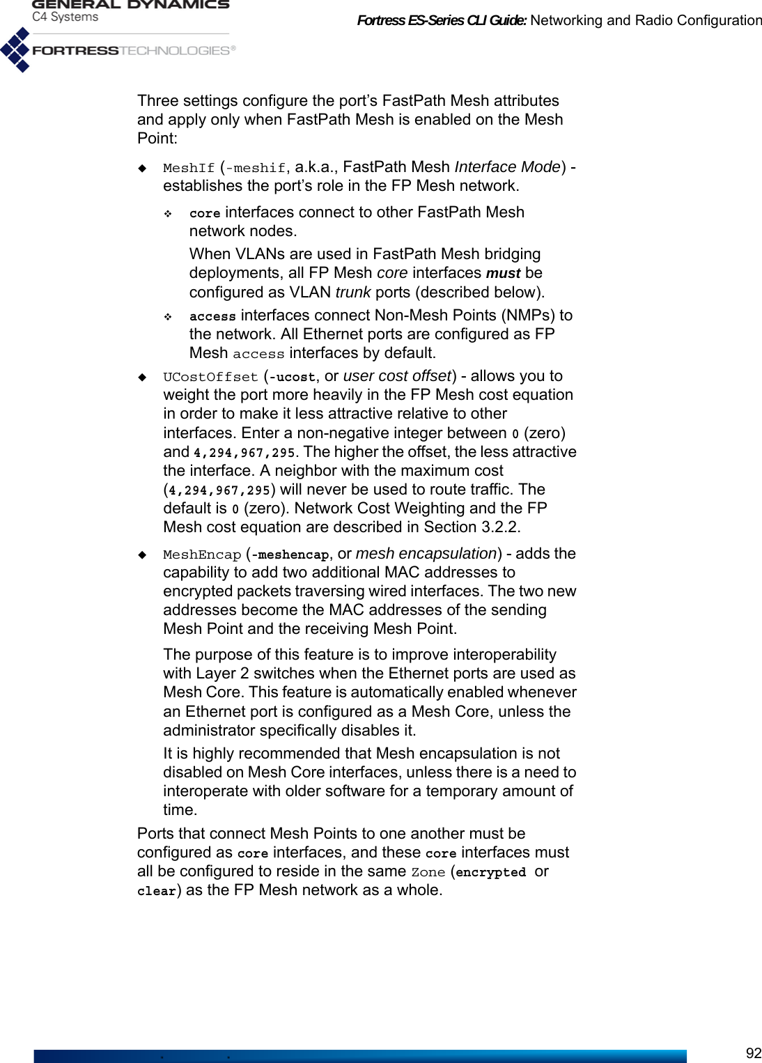 Fortress ES-Series CLI Guide: Networking and Radio Configuration92Three settings configure the port’s FastPath Mesh attributes and apply only when FastPath Mesh is enabled on the Mesh Point:MeshIf (-meshif, a.k.a., FastPath Mesh Interface Mode) - establishes the port’s role in the FP Mesh network.core interfaces connect to other FastPath Mesh network nodes.When VLANs are used in FastPath Mesh bridging deployments, all FP Mesh core interfaces must be configured as VLAN trunk ports (described below).access interfaces connect Non-Mesh Points (NMPs) to the network. All Ethernet ports are configured as FP Mesh access interfaces by default. UCostOffset (-ucost, or user cost offset) - allows you to weight the port more heavily in the FP Mesh cost equation in order to make it less attractive relative to other interfaces. Enter a non-negative integer between 0 (zero) and 4,294,967,295. The higher the offset, the less attractive the interface. A neighbor with the maximum cost (4,294,967,295) will never be used to route traffic. The default is 0 (zero). Network Cost Weighting and the FP Mesh cost equation are described in Section 3.2.2.MeshEncap (-meshencap, or mesh encapsulation) - adds the capability to add two additional MAC addresses to encrypted packets traversing wired interfaces. The two new addresses become the MAC addresses of the sending Mesh Point and the receiving Mesh Point.The purpose of this feature is to improve interoperability with Layer 2 switches when the Ethernet ports are used as Mesh Core. This feature is automatically enabled whenever an Ethernet port is configured as a Mesh Core, unless the administrator specifically disables it.It is highly recommended that Mesh encapsulation is not disabled on Mesh Core interfaces, unless there is a need to interoperate with older software for a temporary amount of time.Ports that connect Mesh Points to one another must be configured as core interfaces, and these core interfaces must all be configured to reside in the same Zone (encrypted or clear) as the FP Mesh network as a whole. 