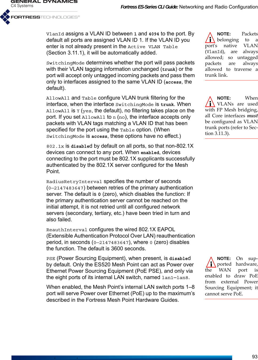 Fortress ES-Series CLI Guide: Networking and Radio Configuration93NOTE: Packetsbelonging to aport&apos;s native VLAN(VlanId), are alwaysallowed; so untaggedpackets are alwaysallowed to traverse atrunk link.VlanId assigns a VLAN ID between 1 and 4094 to the port. By default all ports are assigned VLAN ID 1. If the VLAN ID you enter is not already present in the Active VLAN Table (Section 3.11.1), it will be automatically added.SwitchingMode determines whether the port will pass packets with their VLAN tagging information unchanged (trunk) or the port will accept only untagged incoming packets and pass them only to interfaces assigned to the same VLAN ID (access, the default).NOTE: WhenVLANs are usedwith FP Mesh bridging,all Core interfaces mustbe configured as VLANtrunk ports (refer to Sec-tion 3.11.3).AllowAll and Table configure VLAN trunk filtering for the interface, when the interface SwitchingMode is trunk. When AllowAll is Y (yes, the default), no filtering takes place on the port. If you set AllowAll to n (no), the interface accepts only packets with VLAN tags matching a VLAN ID that has been specified for the port using the Table option. (When SwitchingMode is access, these options have no effect.)802.1x is disabled by default on all ports, so that non-802.1X devices can connect to any port. When enabled, devices connecting to the port must be 802.1X supplicants successfully authenticated by the 802.1X server configured for the Mesh Point.RadiusRetryInterval specifies the number of seconds (0—2147483647) between retries of the primary authentication server. The default is 0 (zero), which disables the function: If the primary authentication server cannot be reached on the initial attempt, it is not retried until all configured network servers (secondary, tertiary, etc.) have been tried in turn and also failed.ReauthInterval configures the wired 802.1X EAPOL (Extensible Authentication Protocol Over LAN) reauthentication period, in seconds (0—2147483647), where 0 (zero) disables the function. The default is 3600 seconds.NOTE: On sup-ported hardware,the WAN port isenabled to draw PoEfrom external PowerSourcing Equipment; itcannot serve PoE.PSE (Power Sourcing Equipment), when present, is disabled by default. Only the ES520 Mesh Point can act as Power over Ethernet Power Sourcing Equipment (PoE PSE), and only via the eight ports of its internal LAN switch, named lan1–lan8.When enabled, the Mesh Point’s internal LAN switch ports 1–8 port will serve Power over Ethernet (PoE) up to the maximum’s described in the Fortress Mesh Point Hardware Guides.