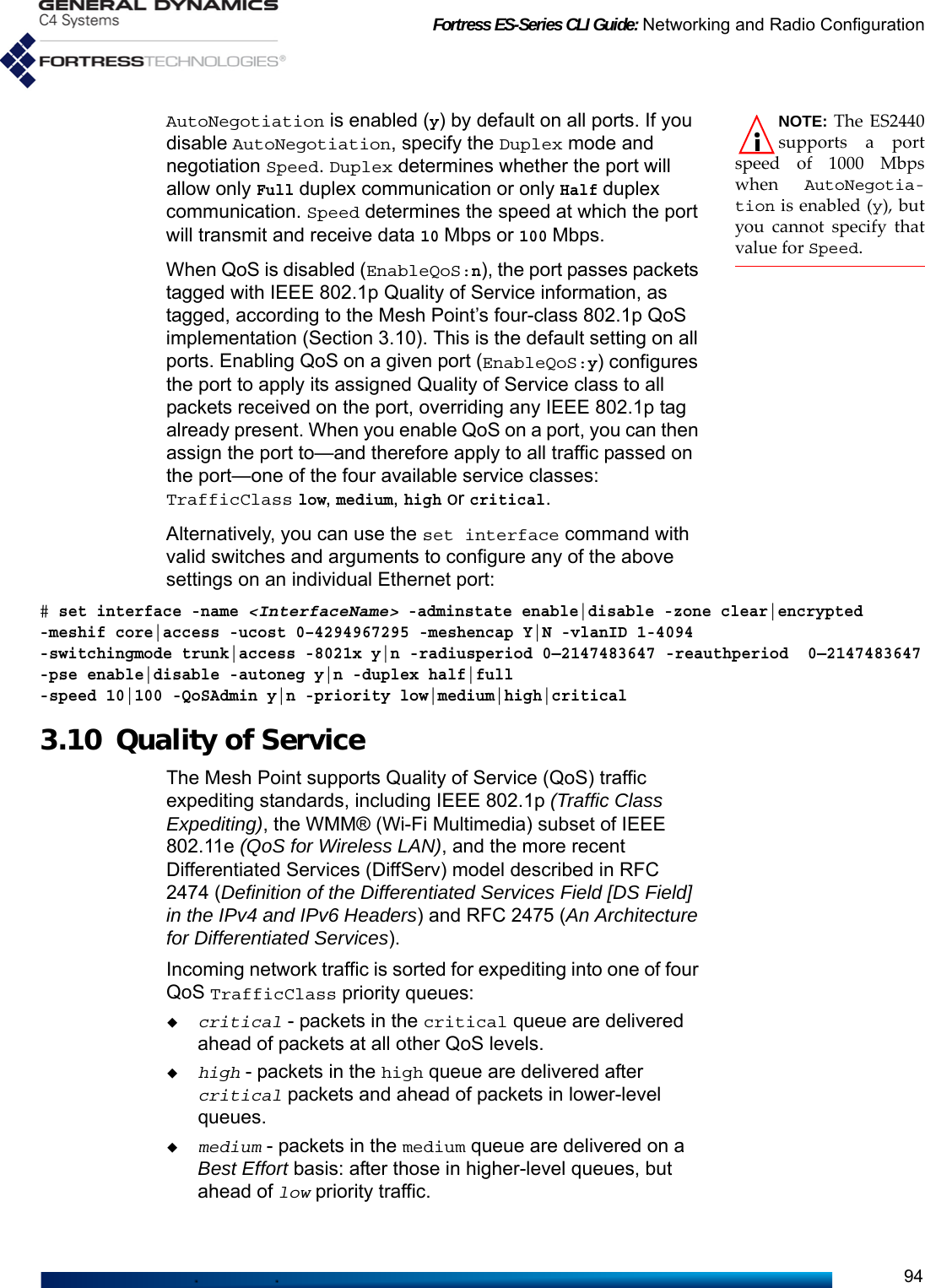 Fortress ES-Series CLI Guide: Networking and Radio Configuration94NOTE: The ES2440supports a portspeed of 1000 Mbpswhen AutoNegotia-tion is enabled (y), butyou cannot specify thatvalue for Speed.AutoNegotiation is enabled (y) by default on all ports. If you disable AutoNegotiation, specify the Duplex mode and negotiation Speed. Duplex determines whether the port will allow only Full duplex communication or only Half duplex communication. Speed determines the speed at which the port will transmit and receive data 10 Mbps or 100 Mbps. When QoS is disabled (EnableQoS:n), the port passes packets tagged with IEEE 802.1p Quality of Service information, as tagged, according to the Mesh Point’s four-class 802.1p QoS implementation (Section 3.10). This is the default setting on all ports. Enabling QoS on a given port (EnableQoS:y) configures the port to apply its assigned Quality of Service class to all packets received on the port, overriding any IEEE 802.1p tag already present. When you enable QoS on a port, you can then assign the port to—and therefore apply to all traffic passed on the port—one of the four available service classes: TrafficClass low, medium, high or critical. Alternatively, you can use the set interface command with valid switches and arguments to configure any of the above settings on an individual Ethernet port:# set interface -name &lt;InterfaceName&gt; -adminstate enable|disable -zone clear|encrypted -meshif core|access -ucost 0–4294967295 -meshencap Y|N -vlanID 1-4094 -switchingmode trunk|access -8021x y|n -radiusperiod 0—2147483647 -reauthperiod  0—2147483647-pse enable|disable -autoneg y|n -duplex half|full -speed 10|100 -QoSAdmin y|n -priority low|medium|high|critical3.10 Quality of Service The Mesh Point supports Quality of Service (QoS) traffic expediting standards, including IEEE 802.1p (Traffic Class Expediting), the WMM® (Wi-Fi Multimedia) subset of IEEE 802.11e (QoS for Wireless LAN), and the more recent Differentiated Services (DiffServ) model described in RFC 2474 (Definition of the Differentiated Services Field [DS Field] in the IPv4 and IPv6 Headers) and RFC 2475 (An Architecture for Differentiated Services).Incoming network traffic is sorted for expediting into one of four QoS TrafficClass priority queues: critical - packets in the critical queue are delivered ahead of packets at all other QoS levels.high - packets in the high queue are delivered after critical packets and ahead of packets in lower-level queues.medium - packets in the medium queue are delivered on a Best Effort basis: after those in higher-level queues, but ahead of low priority traffic.