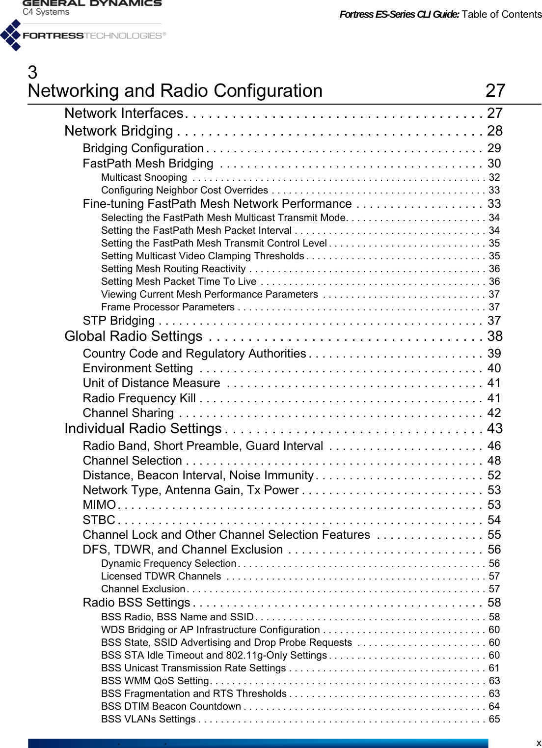 Fortress ES-Series CLI Guide: Table of Contentsx3Networking and Radio Configuration 27Network Interfaces. . . . . . . . . . . . . . . . . . . . . . . . . . . . . . . . . . . . . . 27Network Bridging . . . . . . . . . . . . . . . . . . . . . . . . . . . . . . . . . . . . . . . 28Bridging Configuration . . . . . . . . . . . . . . . . . . . . . . . . . . . . . . . . . . . . . . . . .  29FastPath Mesh Bridging  . . . . . . . . . . . . . . . . . . . . . . . . . . . . . . . . . . . . . . . 30Multicast Snooping  . . . . . . . . . . . . . . . . . . . . . . . . . . . . . . . . . . . . . . . . . . . . . . . . . . . . 32Configuring Neighbor Cost Overrides . . . . . . . . . . . . . . . . . . . . . . . . . . . . . . . . . . . . . . 33Fine-tuning FastPath Mesh Network Performance . . . . . . . . . . . . . . . . . . .  33Selecting the FastPath Mesh Multicast Transmit Mode. . . . . . . . . . . . . . . . . . . . . . . . . 34Setting the FastPath Mesh Packet Interval . . . . . . . . . . . . . . . . . . . . . . . . . . . . . . . . . . 34Setting the FastPath Mesh Transmit Control Level . . . . . . . . . . . . . . . . . . . . . . . . . . . . 35Setting Multicast Video Clamping Thresholds . . . . . . . . . . . . . . . . . . . . . . . . . . . . . . . . 35Setting Mesh Routing Reactivity . . . . . . . . . . . . . . . . . . . . . . . . . . . . . . . . . . . . . . . . . . 36Setting Mesh Packet Time To Live  . . . . . . . . . . . . . . . . . . . . . . . . . . . . . . . . . . . . . . . . 36Viewing Current Mesh Performance Parameters  . . . . . . . . . . . . . . . . . . . . . . . . . . . . . 37Frame Processor Parameters . . . . . . . . . . . . . . . . . . . . . . . . . . . . . . . . . . . . . . . . . . . . 37STP Bridging . . . . . . . . . . . . . . . . . . . . . . . . . . . . . . . . . . . . . . . . . . . . . . . .  37Global Radio Settings . . . . . . . . . . . . . . . . . . . . . . . . . . . . . . . . . . . 38Country Code and Regulatory Authorities . . . . . . . . . . . . . . . . . . . . . . . . . .  39Environment Setting  . . . . . . . . . . . . . . . . . . . . . . . . . . . . . . . . . . . . . . . . . .  40Unit of Distance Measure  . . . . . . . . . . . . . . . . . . . . . . . . . . . . . . . . . . . . . .  41Radio Frequency Kill . . . . . . . . . . . . . . . . . . . . . . . . . . . . . . . . . . . . . . . . . .  41Channel Sharing . . . . . . . . . . . . . . . . . . . . . . . . . . . . . . . . . . . . . . . . . . . . .  42Individual Radio Settings . . . . . . . . . . . . . . . . . . . . . . . . . . . . . . . . . 43Radio Band, Short Preamble, Guard Interval  . . . . . . . . . . . . . . . . . . . . . . .  46Channel Selection . . . . . . . . . . . . . . . . . . . . . . . . . . . . . . . . . . . . . . . . . . . .  48Distance, Beacon Interval, Noise Immunity. . . . . . . . . . . . . . . . . . . . . . . . .  52Network Type, Antenna Gain, Tx Power . . . . . . . . . . . . . . . . . . . . . . . . . . .  53MIMO. . . . . . . . . . . . . . . . . . . . . . . . . . . . . . . . . . . . . . . . . . . . . . . . . . . . . .  53STBC . . . . . . . . . . . . . . . . . . . . . . . . . . . . . . . . . . . . . . . . . . . . . . . . . . . . . .  54Channel Lock and Other Channel Selection Features  . . . . . . . . . . . . . . . . 55DFS, TDWR, and Channel Exclusion . . . . . . . . . . . . . . . . . . . . . . . . . . . . .  56Dynamic Frequency Selection . . . . . . . . . . . . . . . . . . . . . . . . . . . . . . . . . . . . . . . . . . . . 56Licensed TDWR Channels  . . . . . . . . . . . . . . . . . . . . . . . . . . . . . . . . . . . . . . . . . . . . . . 57Channel Exclusion. . . . . . . . . . . . . . . . . . . . . . . . . . . . . . . . . . . . . . . . . . . . . . . . . . . . . 57Radio BSS Settings . . . . . . . . . . . . . . . . . . . . . . . . . . . . . . . . . . . . . . . . . . .  58BSS Radio, BSS Name and SSID . . . . . . . . . . . . . . . . . . . . . . . . . . . . . . . . . . . . . . . . . 58WDS Bridging or AP Infrastructure Configuration . . . . . . . . . . . . . . . . . . . . . . . . . . . . . 60BSS State, SSID Advertising and Drop Probe Requests  . . . . . . . . . . . . . . . . . . . . . . . 60BSS STA Idle Timeout and 802.11g-Only Settings . . . . . . . . . . . . . . . . . . . . . . . . . . . . 60BSS Unicast Transmission Rate Settings . . . . . . . . . . . . . . . . . . . . . . . . . . . . . . . . . . . 61BSS WMM QoS Setting. . . . . . . . . . . . . . . . . . . . . . . . . . . . . . . . . . . . . . . . . . . . . . . . . 63BSS Fragmentation and RTS Thresholds . . . . . . . . . . . . . . . . . . . . . . . . . . . . . . . . . . . 63BSS DTIM Beacon Countdown . . . . . . . . . . . . . . . . . . . . . . . . . . . . . . . . . . . . . . . . . . . 64BSS VLANs Settings . . . . . . . . . . . . . . . . . . . . . . . . . . . . . . . . . . . . . . . . . . . . . . . . . . . 65