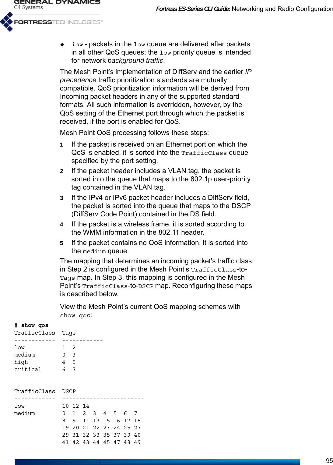 Fortress ES-Series CLI Guide: Networking and Radio Configuration95low - packets in the low queue are delivered after packets in all other QoS queues; the low priority queue is intended for network background traffic.The Mesh Point’s implementation of DiffServ and the earlier IP precedence traffic prioritization standards are mutually compatible. QoS prioritization information will be derived from Incoming packet headers in any of the supported standard formats. All such information is overridden, however, by the QoS setting of the Ethernet port through which the packet is received, if the port is enabled for QoS.Mesh Point QoS processing follows these steps:1If the packet is received on an Ethernet port on which the QoS is enabled, it is sorted into the TrafficClass queue specified by the port setting.2If the packet header includes a VLAN tag, the packet is sorted into the queue that maps to the 802.1p user-priority tag contained in the VLAN tag.3If the IPv4 or IPv6 packet header includes a DiffServ field, the packet is sorted into the queue that maps to the DSCP (DiffServ Code Point) contained in the DS field.4If the packet is a wireless frame, it is sorted according to the WMM information in the 802.11 header.5If the packet contains no QoS information, it is sorted into the medium queue.The mapping that determines an incoming packet’s traffic class in Step 2 is configured in the Mesh Point’s TrafficClass-to-Tags map. In Step 3, this mapping is configured in the Mesh Point’s TrafficClass-to-DSCP map. Reconfiguring these maps is described below.View the Mesh Point’s current QoS mapping schemes with show qos:# show qos TrafficClass  Tags------------  ------------low           1  2  medium        0  3  high          4  5  critical      6  7  TrafficClass  DSCP------------  ------------------------low           10 12 14 medium        0  1  2  3  4  5  6  7                8  9  11 13 15 16 17 18               19 20 21 22 23 24 25 27               29 31 32 33 35 37 39 40               41 42 43 44 45 47 48 49 