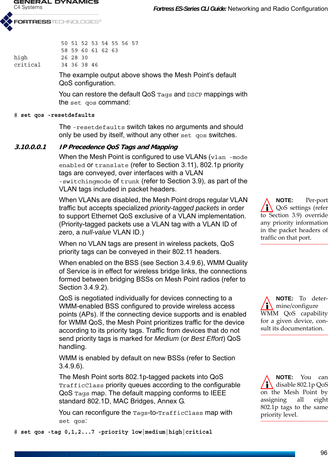 Fortress ES-Series CLI Guide: Networking and Radio Configuration96              50 51 52 53 54 55 56 57               58 59 60 61 62 63 high          26 28 30 critical      34 36 38 46The example output above shows the Mesh Point’s default QoS configuration.You can restore the default QoS Tags and DSCP mappings with the set qos command:# set qos -resetdefaultsThe -resetdefaults switch takes no arguments and should only be used by itself, without any other set qos switches.3.10.0.0.1 IP Precedence QoS Tags and MappingWhen the Mesh Point is configured to use VLANs (vlan -mode enabled or translate (refer to Section 3.11), 802.1p priority tags are conveyed, over interfaces with a VLAN -switchingmode of trunk (refer to Section 3.9), as part of the VLAN tags included in packet headers.NOTE: Per-portQoS settings (referto Section 3.9) overrideany priority informationin the packet headers oftraffic on that port.When VLANs are disabled, the Mesh Point drops regular VLAN traffic but accepts specialized priority-tagged packets in order to support Ethernet QoS exclusive of a VLAN implementation. (Priority-tagged packets use a VLAN tag with a VLAN ID of zero, a null-value VLAN ID.)When no VLAN tags are present in wireless packets, QoS priority tags can be conveyed in their 802.11 headers.When enabled on the BSS (see Section 3.4.9.6), WMM Quality of Service is in effect for wireless bridge links, the connections formed between bridging BSSs on Mesh Point radios (refer to Section 3.4.9.2).NOTE: To deter-mine/configureWMM QoS capabilityfor a given device, con-sult its documentation.QoS is negotiated individually for devices connecting to a WMM-enabled BSS configured to provide wireless access points (APs). If the connecting device supports and is enabled for WMM QoS, the Mesh Point prioritizes traffic for the device according to its priority tags. Traffic from devices that do not send priority tags is marked for Medium (or Best Effort) QoS handling.WMM is enabled by default on new BSSs (refer to Section 3.4.9.6).NOTE: You candisable 802.1p QoSon the Mesh Point byassigning all eight802.1p tags to the samepriority level.The Mesh Point sorts 802.1p-tagged packets into QoS TrafficClass priority queues according to the configurable QoS Tags map. The default mapping conforms to IEEE standard 802.1D, MAC Bridges, Annex G.You can reconfigure the Tags-to-TrafficClass map with set qos:# set qos -tag 0,1,2...7 -priority low|medium|high|critical