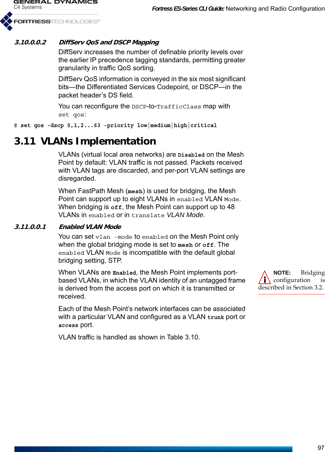 Fortress ES-Series CLI Guide: Networking and Radio Configuration973.10.0.0.2 DiffServ QoS and DSCP MappingDiffServ increases the number of definable priority levels over the earlier IP precedence tagging standards, permitting greater granularity in traffic QoS sorting. DiffServ QoS information is conveyed in the six most significant bits—the Differentiated Services Codepoint, or DSCP—in the packet header’s DS field.You can reconfigure the DSCP-to-TrafficClass map with set qos:# set qos -dscp 0,1,2...63 -priority low|medium|high|critical3.11 VLANs ImplementationVLANs (virtual local area networks) are Disabled on the Mesh Point by default: VLAN traffic is not passed. Packets received with VLAN tags are discarded, and per-port VLAN settings are disregarded.When FastPath Mesh (mesh) is used for bridging, the Mesh Point can support up to eight VLANs in enabled VLAN Mode. When bridging is off, the Mesh Point can support up to 48 VLANs in enabled or in translate VLAN Mode.3.11.0.0.1 Enabled VLAN ModeYou can set vlan -mode to enabled on the Mesh Point only when the global bridging mode is set to mesh or off. The enabled VLAN Mode is incompatible with the default global bridging setting, STP. NOTE: Bridgingconfiguration isdescribed in Section 3.2.When VLANs are Enabled, the Mesh Point implements port-based VLANs, in which the VLAN identity of an untagged frame is derived from the access port on which it is transmitted or received.Each of the Mesh Point’s network interfaces can be associated with a particular VLAN and configured as a VLAN trunk port or access port.VLAN traffic is handled as shown in Table 3.10. 