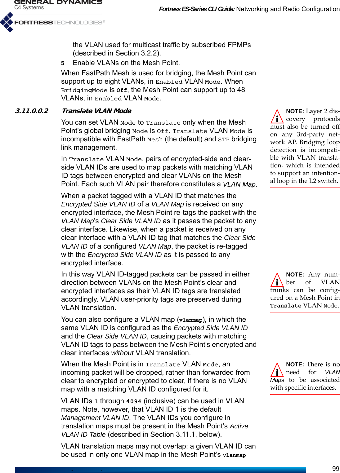 Fortress ES-Series CLI Guide: Networking and Radio Configuration99the VLAN used for multicast traffic by subscribed FPMPs (described in Section 3.2.2). 5Enable VLANs on the Mesh Point.When FastPath Mesh is used for bridging, the Mesh Point can support up to eight VLANs, in Enabled VLAN Mode. When BridgingMode is Off, the Mesh Point can support up to 48 VLANs, in Enabled VLAN Mode.NOTE: Layer 2 dis-covery protocolsmust also be turned offon any 3rd-party net-work AP. Bridging loopdetection is incompati-ble with VLAN transla-tion, which is intendedto support an intention-al loop in the L2 switch.3.11.0.0.2 Translate VLAN ModeYou can set VLAN Mode to Translate only when the Mesh Point’s global bridging Mode is Off. Translate VLAN Mode is incompatible with FastPath Mesh (the default) and STP bridging link management.In Translate VLAN Mode, pairs of encrypted-side and clear-side VLAN IDs are used to map packets with matching VLAN ID tags between encrypted and clear VLANs on the Mesh Point. Each such VLAN pair therefore constitutes a VLAN Map.When a packet tagged with a VLAN ID that matches the Encrypted Side VLAN ID of a VLAN Map is received on any encrypted interface, the Mesh Point re-tags the packet with the VLAN Map’s Clear Side VLAN ID as it passes the packet to any clear interface. Likewise, when a packet is received on any clear interface with a VLAN ID tag that matches the Clear Side VLAN ID of a configured VLAN Map, the packet is re-tagged with the Encrypted Side VLAN ID as it is passed to any encrypted interface.NOTE: Any num-ber of VLANtrunks can be config-ured on a Mesh Point inTranslate VLAN Mode.In this way VLAN ID-tagged packets can be passed in either direction between VLANs on the Mesh Point’s clear and encrypted interfaces as their VLAN ID tags are translated accordingly. VLAN user-priority tags are preserved during VLAN translation.You can also configure a VLAN map (vlanmap), in which the same VLAN ID is configured as the Encrypted Side VLAN ID and the Clear Side VLAN ID, causing packets with matching VLAN ID tags to pass between the Mesh Point’s encrypted and clear interfaces without VLAN translation.NOTE: There is noneed for VLANMaps to be associatedwith specific interfaces. When the Mesh Point is in Translate VLAN Mode, an incoming packet will be dropped, rather than forwarded from clear to encrypted or encrypted to clear, if there is no VLAN map with a matching VLAN ID configured for it.VLAN IDs 1 through 4094 (inclusive) can be used in VLAN maps. Note, however, that VLAN ID 1 is the default Management VLAN ID. The VLAN IDs you configure in translation maps must be present in the Mesh Point’s Active VLAN ID Table (described in Section 3.11.1, below).VLAN translation maps may not overlap: a given VLAN ID can be used in only one VLAN map in the Mesh Point’s vlanmap 