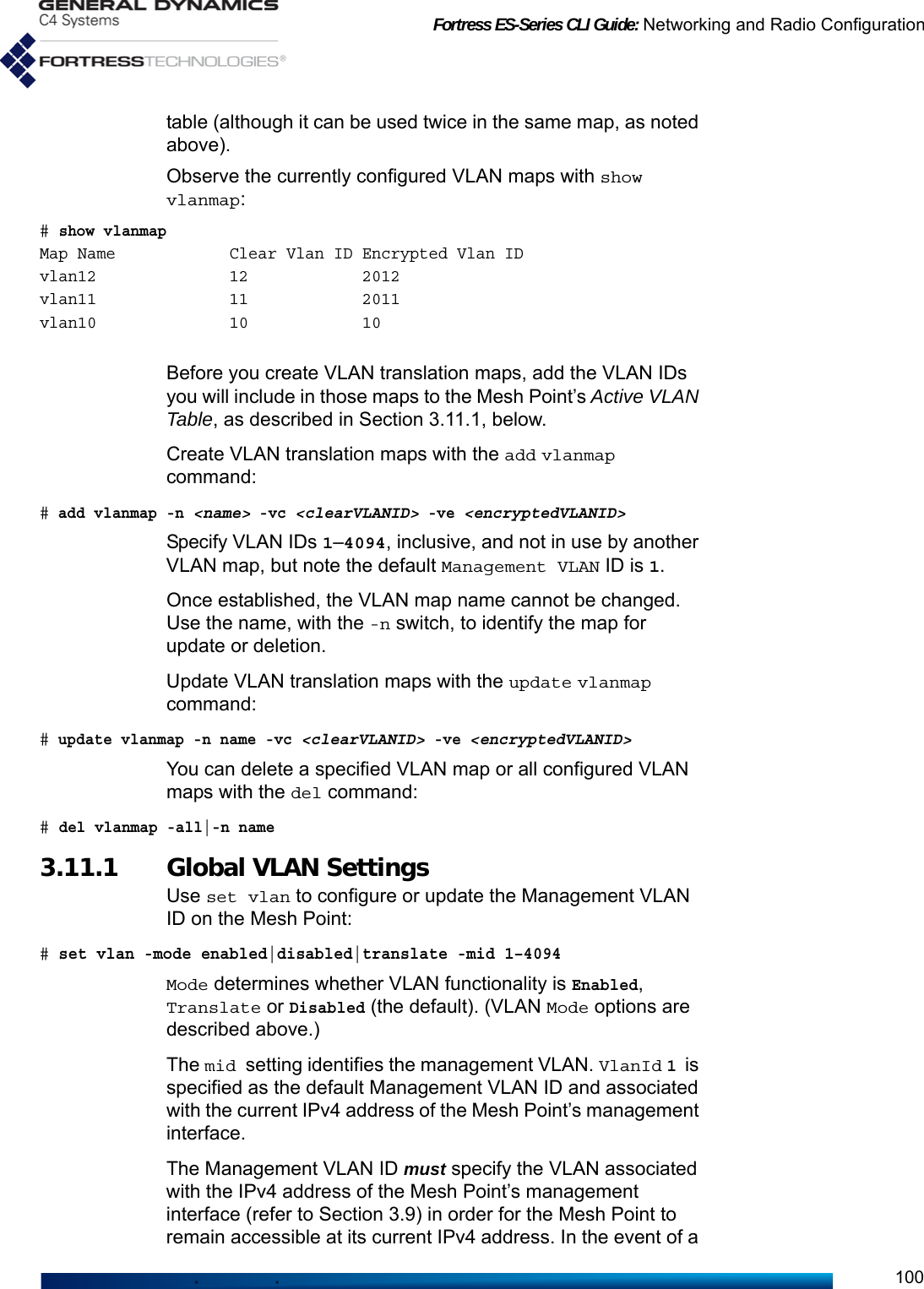 Fortress ES-Series CLI Guide: Networking and Radio Configuration100table (although it can be used twice in the same map, as noted above).Observe the currently configured VLAN maps with show vlanmap:# show vlanmapMap Name            Clear Vlan ID Encrypted Vlan IDvlan12              12            2012vlan11              11            2011vlan10              10            10Before you create VLAN translation maps, add the VLAN IDs you will include in those maps to the Mesh Point’s Active VLAN Table, as described in Section 3.11.1, below. Create VLAN translation maps with the add vlanmap command:# add vlanmap -n &lt;name&gt; -vc &lt;clearVLANID&gt; -ve &lt;encryptedVLANID&gt;Specify VLAN IDs 1–4094, inclusive, and not in use by another VLAN map, but note the default Management VLAN ID is 1. Once established, the VLAN map name cannot be changed. Use the name, with the -n switch, to identify the map for update or deletion.Update VLAN translation maps with the update vlanmap command:# update vlanmap -n name -vc &lt;clearVLANID&gt; -ve &lt;encryptedVLANID&gt;You can delete a specified VLAN map or all configured VLAN maps with the del command:# del vlanmap -all|-n name3.11.1 Global VLAN Settings Use set vlan to configure or update the Management VLAN ID on the Mesh Point:# set vlan -mode enabled|disabled|translate -mid 1–4094Mode determines whether VLAN functionality is Enabled, Translate or Disabled (the default). (VLAN Mode options are described above.)The mid setting identifies the management VLAN. VlanId 1 is specified as the default Management VLAN ID and associated with the current IPv4 address of the Mesh Point’s management interface. The Management VLAN ID must specify the VLAN associated with the IPv4 address of the Mesh Point’s management interface (refer to Section 3.9) in order for the Mesh Point to remain accessible at its current IPv4 address. In the event of a 