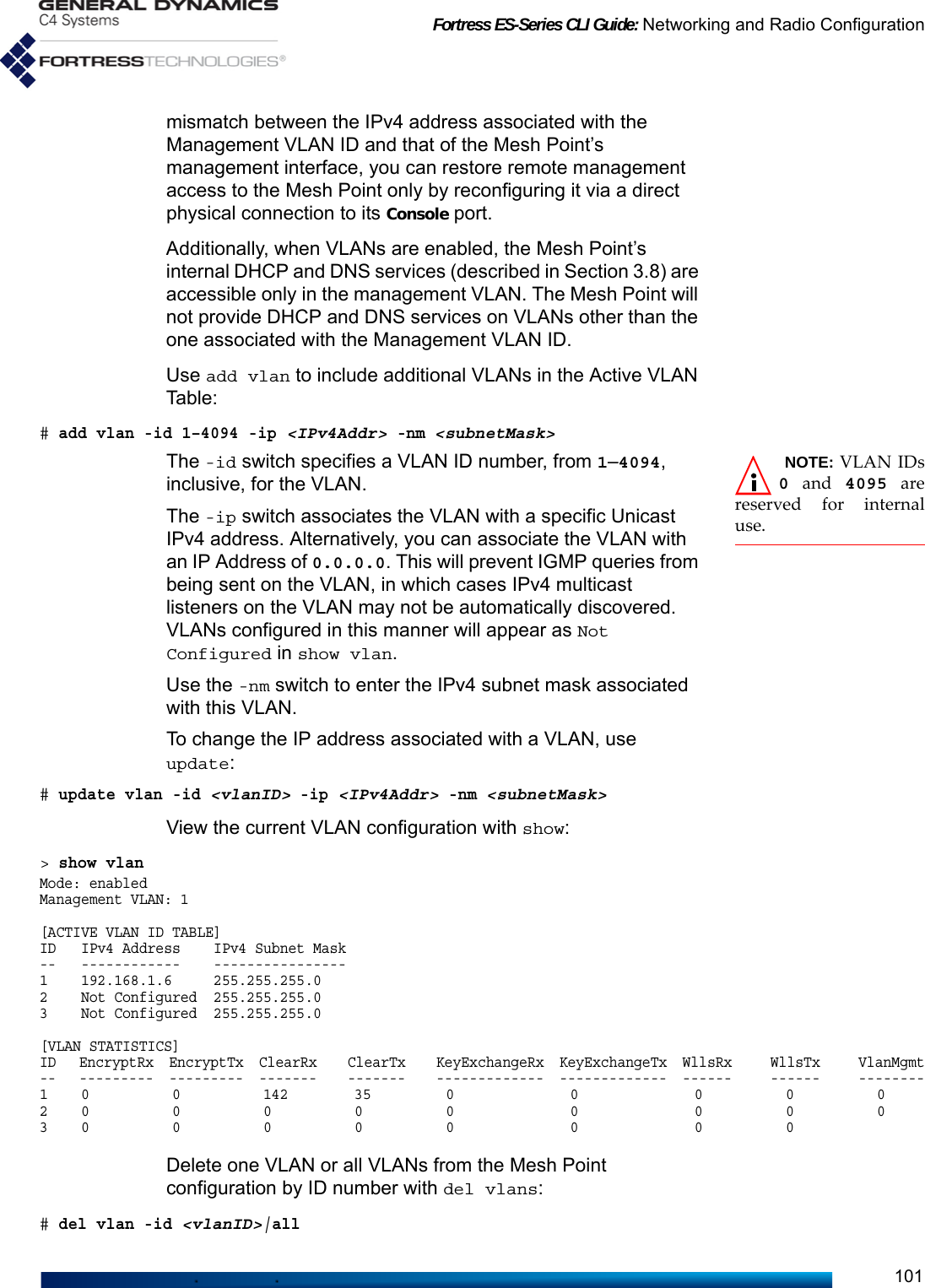 Fortress ES-Series CLI Guide: Networking and Radio Configuration101mismatch between the IPv4 address associated with the Management VLAN ID and that of the Mesh Point’s management interface, you can restore remote management access to the Mesh Point only by reconfiguring it via a direct physical connection to its Console port.Additionally, when VLANs are enabled, the Mesh Point’s internal DHCP and DNS services (described in Section 3.8) are accessible only in the management VLAN. The Mesh Point will not provide DHCP and DNS services on VLANs other than the one associated with the Management VLAN ID. Use add vlan to include additional VLANs in the Active VLAN Table:# add vlan -id 1–4094 -ip &lt;IPv4Addr&gt; -nm &lt;subnetMask&gt; NOTE: VLAN IDs0 and 4095 arereserved for internaluse.The -id switch specifies a VLAN ID number, from 1–4094, inclusive, for the VLAN.The -ip switch associates the VLAN with a specific Unicast IPv4 address. Alternatively, you can associate the VLAN with an IP Address of 0.0.0.0. This will prevent IGMP queries from being sent on the VLAN, in which cases IPv4 multicast listeners on the VLAN may not be automatically discovered. VLANs configured in this manner will appear as Not Configured in show vlan. Use the -nm switch to enter the IPv4 subnet mask associated with this VLAN. To change the IP address associated with a VLAN, use update:# update vlan -id &lt;vlanID&gt; -ip &lt;IPv4Addr&gt; -nm &lt;subnetMask&gt;View the current VLAN configuration with show:&gt; show vlanMode: enabledManagement VLAN: 1[ACTIVE VLAN ID TABLE]ID   IPv4 Address    IPv4 Subnet Mask--   ------------    ----------------1    192.168.1.6     255.255.255.02    Not Configured  255.255.255.03    Not Configured  255.255.255.0[VLAN STATISTICS]ID   EncryptRx  EncryptTx  ClearRx    ClearTx    KeyExchangeRx  KeyExchangeTx  WllsRx     WllsTx     VlanMgmt--   ---------  ---------  -------    -------    -------------  -------------  ------     ------     --------1    0          0          142        35         0              0              0          0          02    0          0          0          0          0              0              0          0          03    0          0          0          0          0              0              0          0Delete one VLAN or all VLANs from the Mesh Point configuration by ID number with del vlans:# del vlan -id &lt;vlanID&gt;|all